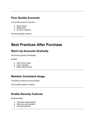 Poor Quality Accounts
Low-quality accounts may have:
● Spam history
● Restrictions
● Previous violations
Choose reputable vendors.
Best Practices After Purchase
Warm Up Accounts Gradually
Avoid heavy activity immediately.
Instead:
● Send a few emails
● Log in regularly
● Build natural activity
Maintain Consistent Usage
Consistency improves account health.
Avoid sudden spikes in activity.
Enable Security Features
Recommended:
● Two-factor authentication
● Recovery email updates
● Strong passwords
 