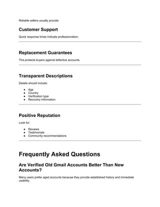 Reliable sellers usually provide:
Customer Support
Quick response times indicate professionalism.
Replacement Guarantees
This protects buyers against defective accounts.
Transparent Descriptions
Details should include:
● Age
● Country
● Verification type
● Recovery information
Positive Reputation
Look for:
● Reviews
● Testimonials
● Community recommendations
Frequently Asked Questions
Are Verified Old Gmail Accounts Better Than New
Accounts?
Many users prefer aged accounts because they provide established history and immediate
usability.
 
