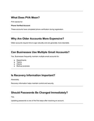 What Does PVA Mean?
PVA stands for:
Phone Verified Account
These accounts have completed phone verification during registration.
Why Are Older Accounts More Expensive?
Older accounts require time to age naturally and are generally more desirable.
Can Businesses Use Multiple Gmail Accounts?
Yes. Businesses frequently maintain multiple email accounts for:
● Departments
● Teams
● Clients
● Backup purposes
Is Recovery Information Important?
Absolutely.
Recovery information helps maintain control and security.
Should Passwords Be Changed Immediately?
Yes.
Updating passwords is one of the first steps after receiving an account.
 