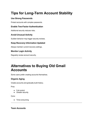 Tips for Long-Term Account Stability
Use Strong Passwords
Protect accounts with complex passwords.
Enable Two-Factor Authentication
Additional security reduces risks.
Avoid Unusual Activity
Sudden behavior may trigger security reviews.
Keep Recovery Information Updated
Always maintain current recovery settings.
Monitor Login Activity
Regularly review account security.
Alternatives to Buying Old Gmail
Accounts
Some users prefer creating accounts themselves.
Organic Aging
Create accounts and gradually build history.
Pros:
● Full control
● Greater security
Cons:
● Time-consuming
Team Accounts
 