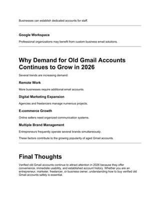 Businesses can establish dedicated accounts for staff.
Google Workspace
Professional organizations may benefit from custom business email solutions.
Why Demand for Old Gmail Accounts
Continues to Grow in 2026
Several trends are increasing demand:
Remote Work
More businesses require additional email accounts.
Digital Marketing Expansion
Agencies and freelancers manage numerous projects.
E-commerce Growth
Online sellers need organized communication systems.
Multiple Brand Management
Entrepreneurs frequently operate several brands simultaneously.
These factors contribute to the growing popularity of aged Gmail accounts.
Final Thoughts
Verified old Gmail accounts continue to attract attention in 2026 because they offer
convenience, immediate usability, and established account history. Whether you are an
entrepreneur, marketer, freelancer, or business owner, understanding how to buy verified old
Gmail accounts safely is essential.
 