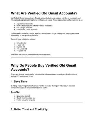 What Are Verified Old Gmail Accounts?
Verified old Gmail accounts are Google accounts that were created months or years ago and
have already completed the phone verification process. These accounts are often referred to as:
● Aged Gmail accounts
● PVA Gmail accounts (Phone Verified Accounts)
● Old Google accounts
● Established Gmail accounts
Unlike newly created accounts, aged accounts have a longer history and may appear more
trustworthy to many online platforms.
Common age categories include:
● 6 months old
● 1 year old
● 2 years old
● 3–5 years old
● 5+ years old
The older the account, the higher its perceived value.
Why Do People Buy Verified Old Gmail
Accounts?
There are several reasons why individuals and businesses choose aged Gmail accounts
instead of creating new ones.
1. Save Time
Building account age naturally takes months or years. Buying an old account provides
immediate access to an established email profile.
Benefits:
● No waiting period
● Ready for immediate use
● Faster setup for projects
2. Better Trust and Credibility
 