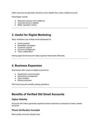 Older accounts are generally viewed as more reliable than newly created accounts.
Advantages include:
● Reduced suspicion from platforms
● Improved account stability
● Better reputation history
3. Useful for Digital Marketing
Many marketers use multiple email addresses for:
● Email outreach
● Newsletter campaigns
● Customer support
● Account management
● Team collaboration
Having aged Gmail accounts helps organize these tasks efficiently.
4. Business Expansion
Businesses often require multiple accounts for:
● Department communication
● Advertising management
● Client projects
● Backup purposes
Old Gmail accounts simplify scaling operations.
Benefits of Verified Old Gmail Accounts
Higher Stability
Accounts with history generally experience fewer restrictions compared to newly created
accounts.
Phone Verification Included
Most quality accounts already have:
 