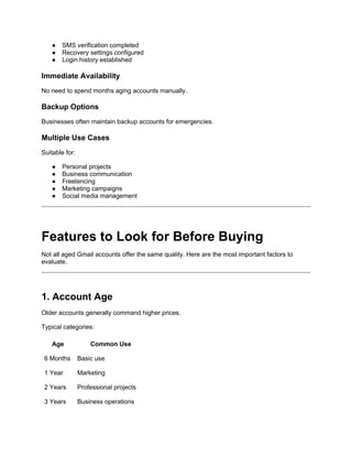 ● SMS verification completed
● Recovery settings configured
● Login history established
Immediate Availability
No need to spend months aging accounts manually.
Backup Options
Businesses often maintain backup accounts for emergencies.
Multiple Use Cases
Suitable for:
● Personal projects
● Business communication
● Freelancing
● Marketing campaigns
● Social media management
Features to Look for Before Buying
Not all aged Gmail accounts offer the same quality. Here are the most important factors to
evaluate.
1. Account Age
Older accounts generally command higher prices.
Typical categories:
Age Common Use
6 Months Basic use
1 Year Marketing
2 Years Professional projects
3 Years Business operations
 