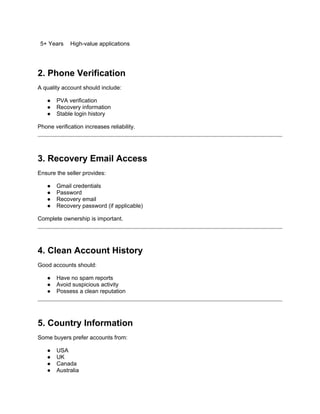 5+ Years High-value applications
2. Phone Verification
A quality account should include:
● PVA verification
● Recovery information
● Stable login history
Phone verification increases reliability.
3. Recovery Email Access
Ensure the seller provides:
● Gmail credentials
● Password
● Recovery email
● Recovery password (if applicable)
Complete ownership is important.
4. Clean Account History
Good accounts should:
● Have no spam reports
● Avoid suspicious activity
● Possess a clean reputation
5. Country Information
Some buyers prefer accounts from:
● USA
● UK
● Canada
● Australia
 
