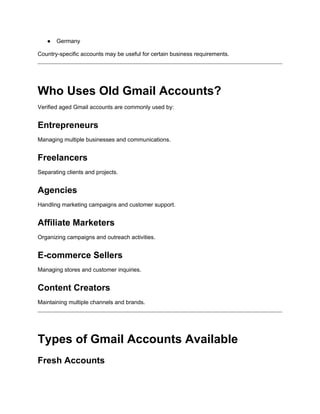 ● Germany
Country-specific accounts may be useful for certain business requirements.
Who Uses Old Gmail Accounts?
Verified aged Gmail accounts are commonly used by:
Entrepreneurs
Managing multiple businesses and communications.
Freelancers
Separating clients and projects.
Agencies
Handling marketing campaigns and customer support.
Affiliate Marketers
Organizing campaigns and outreach activities.
E-commerce Sellers
Managing stores and customer inquiries.
Content Creators
Maintaining multiple channels and brands.
Types of Gmail Accounts Available
Fresh Accounts
 