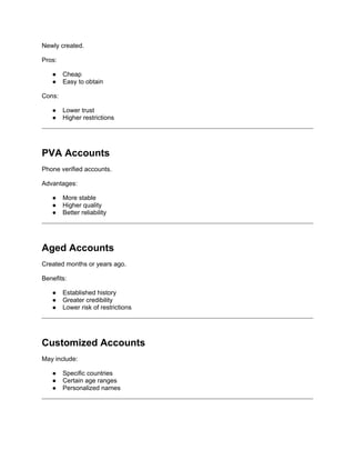 Newly created.
Pros:
● Cheap
● Easy to obtain
Cons:
● Lower trust
● Higher restrictions
PVA Accounts
Phone verified accounts.
Advantages:
● More stable
● Higher quality
● Better reliability
Aged Accounts
Created months or years ago.
Benefits:
● Established history
● Greater credibility
● Lower risk of restrictions
Customized Accounts
May include:
● Specific countries
● Certain age ranges
● Personalized names
 