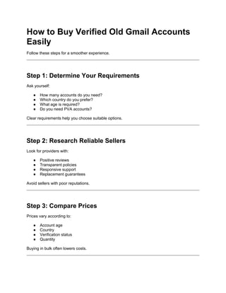 How to Buy Verified Old Gmail Accounts
Easily
Follow these steps for a smoother experience.
Step 1: Determine Your Requirements
Ask yourself:
● How many accounts do you need?
● Which country do you prefer?
● What age is required?
● Do you need PVA accounts?
Clear requirements help you choose suitable options.
Step 2: Research Reliable Sellers
Look for providers with:
● Positive reviews
● Transparent policies
● Responsive support
● Replacement guarantees
Avoid sellers with poor reputations.
Step 3: Compare Prices
Prices vary according to:
● Account age
● Country
● Verification status
● Quantity
Buying in bulk often lowers costs.
 