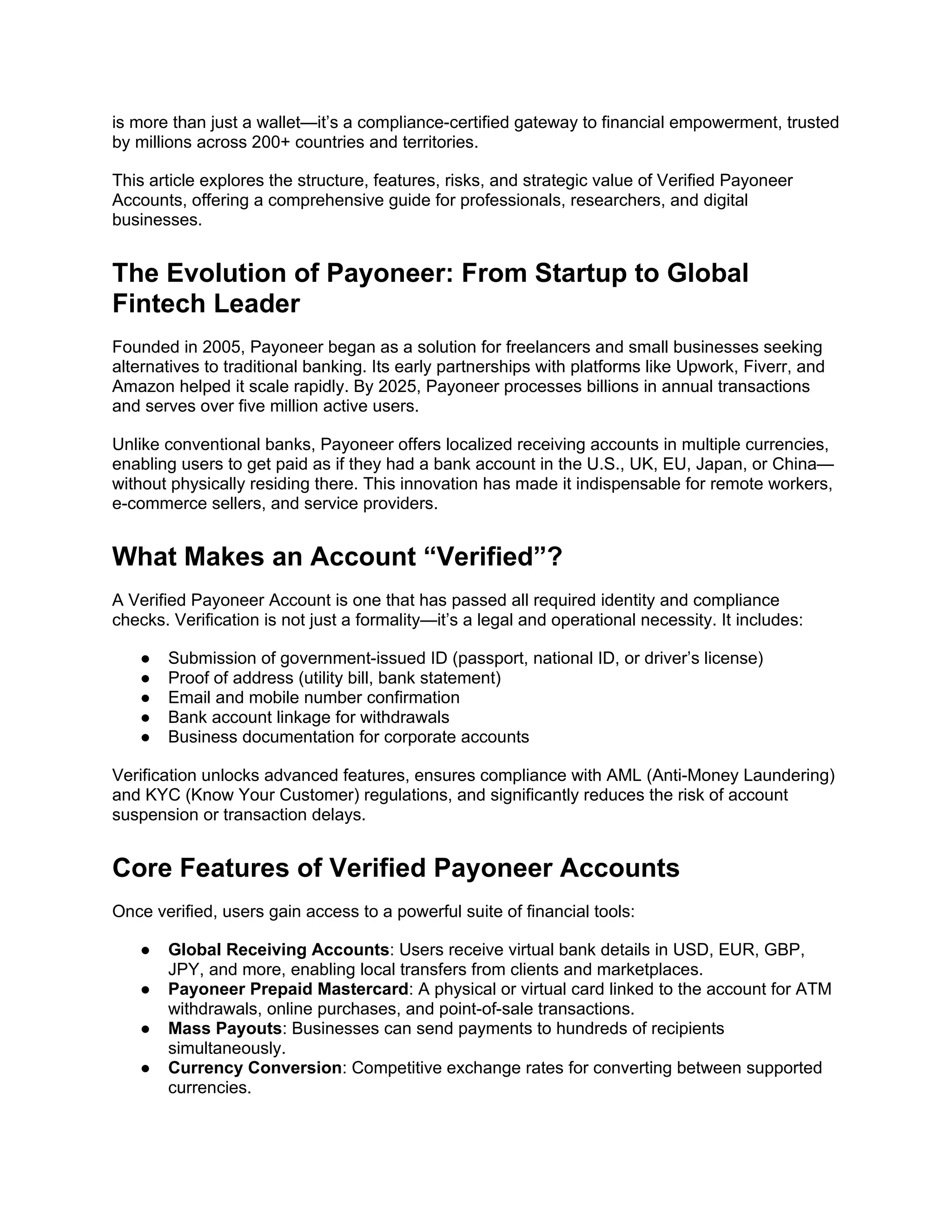 is more than just a wallet—it’s a compliance-certified gateway to financial empowerment, trusted
by millions across 200+ countries and territories.
This article explores the structure, features, risks, and strategic value of Verified Payoneer
Accounts, offering a comprehensive guide for professionals, researchers, and digital
businesses.
The Evolution of Payoneer: From Startup to Global
Fintech Leader
Founded in 2005, Payoneer began as a solution for freelancers and small businesses seeking
alternatives to traditional banking. Its early partnerships with platforms like Upwork, Fiverr, and
Amazon helped it scale rapidly. By 2025, Payoneer processes billions in annual transactions
and serves over five million active users.
Unlike conventional banks, Payoneer offers localized receiving accounts in multiple currencies,
enabling users to get paid as if they had a bank account in the U.S., UK, EU, Japan, or China—
without physically residing there. This innovation has made it indispensable for remote workers,
e-commerce sellers, and service providers.
What Makes an Account “Verified”?
A Verified Payoneer Account is one that has passed all required identity and compliance
checks. Verification is not just a formality—it’s a legal and operational necessity. It includes:
● Submission of government-issued ID (passport, national ID, or driver’s license)
● Proof of address (utility bill, bank statement)
● Email and mobile number confirmation
● Bank account linkage for withdrawals
● Business documentation for corporate accounts
Verification unlocks advanced features, ensures compliance with AML (Anti-Money Laundering)
and KYC (Know Your Customer) regulations, and significantly reduces the risk of account
suspension or transaction delays.
Core Features of Verified Payoneer Accounts
Once verified, users gain access to a powerful suite of financial tools:
● Global Receiving Accounts: Users receive virtual bank details in USD, EUR, GBP,
JPY, and more, enabling local transfers from clients and marketplaces.
● Payoneer Prepaid Mastercard: A physical or virtual card linked to the account for ATM
withdrawals, online purchases, and point-of-sale transactions.
● Mass Payouts: Businesses can send payments to hundreds of recipients
simultaneously.
● Currency Conversion: Competitive exchange rates for converting between supported
currencies.
 