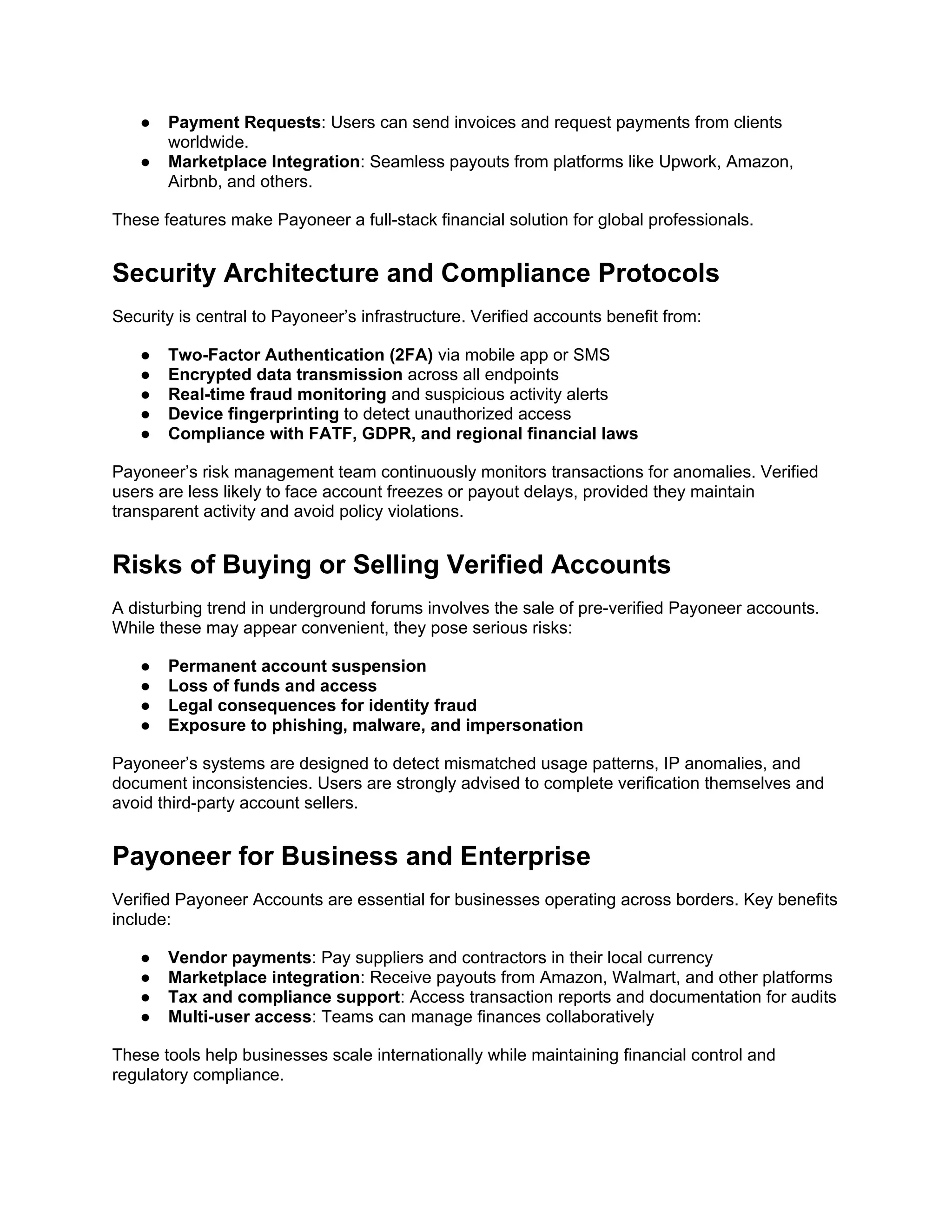 ● Payment Requests: Users can send invoices and request payments from clients
worldwide.
● Marketplace Integration: Seamless payouts from platforms like Upwork, Amazon,
Airbnb, and others.
These features make Payoneer a full-stack financial solution for global professionals.
Security Architecture and Compliance Protocols
Security is central to Payoneer’s infrastructure. Verified accounts benefit from:
● Two-Factor Authentication (2FA) via mobile app or SMS
● Encrypted data transmission across all endpoints
● Real-time fraud monitoring and suspicious activity alerts
● Device fingerprinting to detect unauthorized access
● Compliance with FATF, GDPR, and regional financial laws
Payoneer’s risk management team continuously monitors transactions for anomalies. Verified
users are less likely to face account freezes or payout delays, provided they maintain
transparent activity and avoid policy violations.
Risks of Buying or Selling Verified Accounts
A disturbing trend in underground forums involves the sale of pre-verified Payoneer accounts.
While these may appear convenient, they pose serious risks:
● Permanent account suspension
● Loss of funds and access
● Legal consequences for identity fraud
● Exposure to phishing, malware, and impersonation
Payoneer’s systems are designed to detect mismatched usage patterns, IP anomalies, and
document inconsistencies. Users are strongly advised to complete verification themselves and
avoid third-party account sellers.
Payoneer for Business and Enterprise
Verified Payoneer Accounts are essential for businesses operating across borders. Key benefits
include:
● Vendor payments: Pay suppliers and contractors in their local currency
● Marketplace integration: Receive payouts from Amazon, Walmart, and other platforms
● Tax and compliance support: Access transaction reports and documentation for audits
● Multi-user access: Teams can manage finances collaboratively
These tools help businesses scale internationally while maintaining financial control and
regulatory compliance.
 