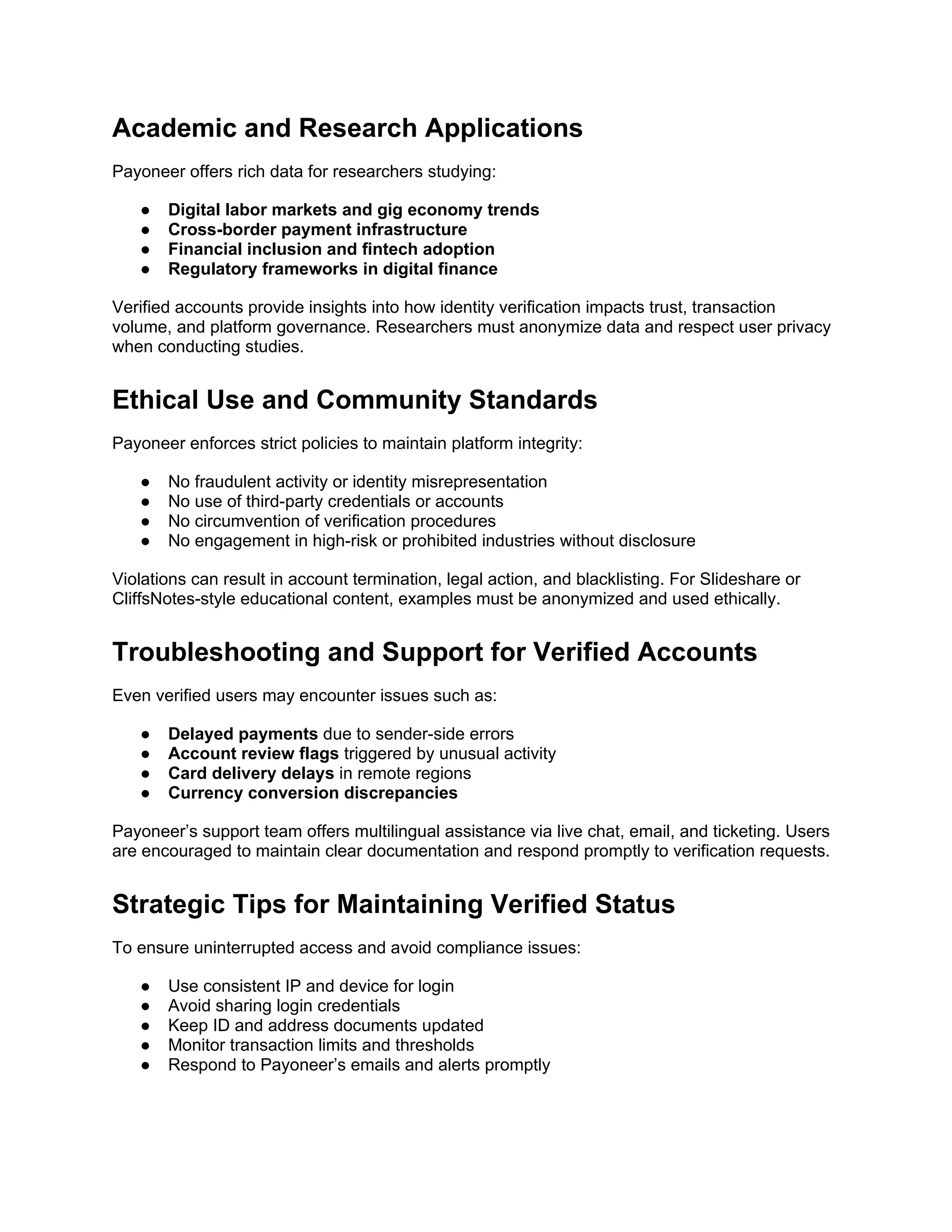 Academic and Research Applications
Payoneer offers rich data for researchers studying:
● Digital labor markets and gig economy trends
● Cross-border payment infrastructure
● Financial inclusion and fintech adoption
● Regulatory frameworks in digital finance
Verified accounts provide insights into how identity verification impacts trust, transaction
volume, and platform governance. Researchers must anonymize data and respect user privacy
when conducting studies.
Ethical Use and Community Standards
Payoneer enforces strict policies to maintain platform integrity:
● No fraudulent activity or identity misrepresentation
● No use of third-party credentials or accounts
● No circumvention of verification procedures
● No engagement in high-risk or prohibited industries without disclosure
Violations can result in account termination, legal action, and blacklisting. For Slideshare or
CliffsNotes-style educational content, examples must be anonymized and used ethically.
Troubleshooting and Support for Verified Accounts
Even verified users may encounter issues such as:
● Delayed payments due to sender-side errors
● Account review flags triggered by unusual activity
● Card delivery delays in remote regions
● Currency conversion discrepancies
Payoneer’s support team offers multilingual assistance via live chat, email, and ticketing. Users
are encouraged to maintain clear documentation and respond promptly to verification requests.
Strategic Tips for Maintaining Verified Status
To ensure uninterrupted access and avoid compliance issues:
● Use consistent IP and device for login
● Avoid sharing login credentials
● Keep ID and address documents updated
● Monitor transaction limits and thresholds
● Respond to Payoneer’s emails and alerts promptly
 