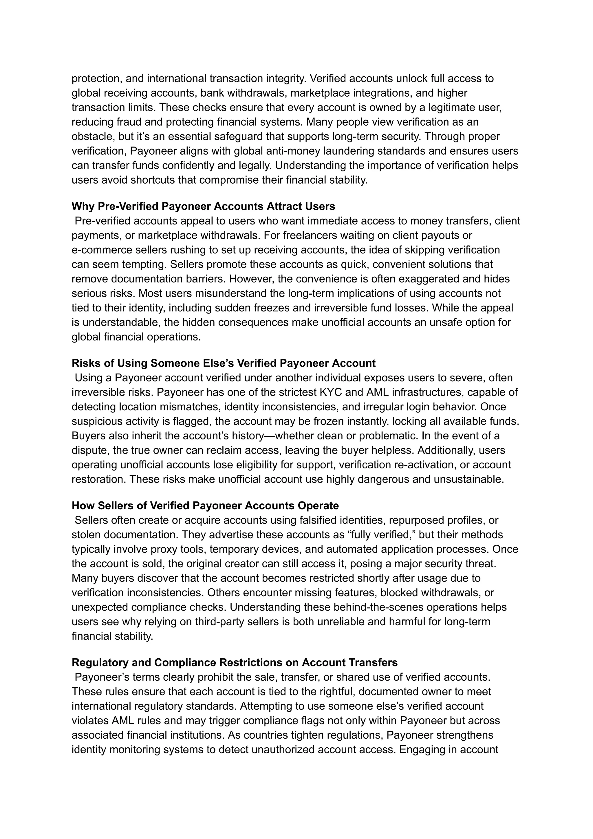 protection, and international transaction integrity. Verified accounts unlock full access to
global receiving accounts, bank withdrawals, marketplace integrations, and higher
transaction limits. These checks ensure that every account is owned by a legitimate user,
reducing fraud and protecting financial systems. Many people view verification as an
obstacle, but it’s an essential safeguard that supports long-term security. Through proper
verification, Payoneer aligns with global anti-money laundering standards and ensures users
can transfer funds confidently and legally. Understanding the importance of verification helps
users avoid shortcuts that compromise their financial stability.
Why Pre-Verified Payoneer Accounts Attract Users​
Pre-verified accounts appeal to users who want immediate access to money transfers, client
payments, or marketplace withdrawals. For freelancers waiting on client payouts or
e-commerce sellers rushing to set up receiving accounts, the idea of skipping verification
can seem tempting. Sellers promote these accounts as quick, convenient solutions that
remove documentation barriers. However, the convenience is often exaggerated and hides
serious risks. Most users misunderstand the long-term implications of using accounts not
tied to their identity, including sudden freezes and irreversible fund losses. While the appeal
is understandable, the hidden consequences make unofficial accounts an unsafe option for
global financial operations.
Risks of Using Someone Else’s Verified Payoneer Account​
Using a Payoneer account verified under another individual exposes users to severe, often
irreversible risks. Payoneer has one of the strictest KYC and AML infrastructures, capable of
detecting location mismatches, identity inconsistencies, and irregular login behavior. Once
suspicious activity is flagged, the account may be frozen instantly, locking all available funds.
Buyers also inherit the account’s history—whether clean or problematic. In the event of a
dispute, the true owner can reclaim access, leaving the buyer helpless. Additionally, users
operating unofficial accounts lose eligibility for support, verification re-activation, or account
restoration. These risks make unofficial account use highly dangerous and unsustainable.
How Sellers of Verified Payoneer Accounts Operate​
Sellers often create or acquire accounts using falsified identities, repurposed profiles, or
stolen documentation. They advertise these accounts as “fully verified,” but their methods
typically involve proxy tools, temporary devices, and automated application processes. Once
the account is sold, the original creator can still access it, posing a major security threat.
Many buyers discover that the account becomes restricted shortly after usage due to
verification inconsistencies. Others encounter missing features, blocked withdrawals, or
unexpected compliance checks. Understanding these behind-the-scenes operations helps
users see why relying on third-party sellers is both unreliable and harmful for long-term
financial stability.
Regulatory and Compliance Restrictions on Account Transfers​
Payoneer’s terms clearly prohibit the sale, transfer, or shared use of verified accounts.
These rules ensure that each account is tied to the rightful, documented owner to meet
international regulatory standards. Attempting to use someone else’s verified account
violates AML rules and may trigger compliance flags not only within Payoneer but across
associated financial institutions. As countries tighten regulations, Payoneer strengthens
identity monitoring systems to detect unauthorized account access. Engaging in account
 