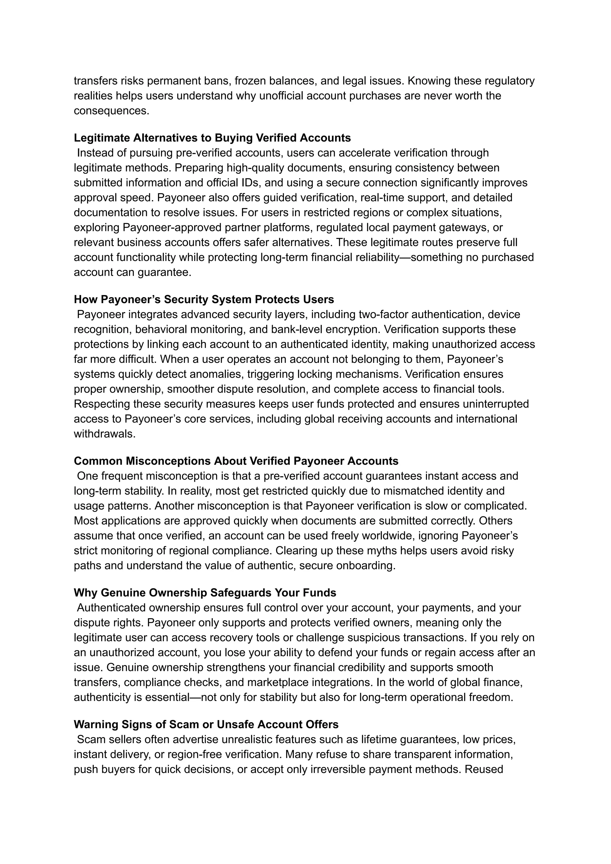 transfers risks permanent bans, frozen balances, and legal issues. Knowing these regulatory
realities helps users understand why unofficial account purchases are never worth the
consequences.
Legitimate Alternatives to Buying Verified Accounts​
Instead of pursuing pre-verified accounts, users can accelerate verification through
legitimate methods. Preparing high-quality documents, ensuring consistency between
submitted information and official IDs, and using a secure connection significantly improves
approval speed. Payoneer also offers guided verification, real-time support, and detailed
documentation to resolve issues. For users in restricted regions or complex situations,
exploring Payoneer-approved partner platforms, regulated local payment gateways, or
relevant business accounts offers safer alternatives. These legitimate routes preserve full
account functionality while protecting long-term financial reliability—something no purchased
account can guarantee.
How Payoneer’s Security System Protects Users​
Payoneer integrates advanced security layers, including two-factor authentication, device
recognition, behavioral monitoring, and bank-level encryption. Verification supports these
protections by linking each account to an authenticated identity, making unauthorized access
far more difficult. When a user operates an account not belonging to them, Payoneer’s
systems quickly detect anomalies, triggering locking mechanisms. Verification ensures
proper ownership, smoother dispute resolution, and complete access to financial tools.
Respecting these security measures keeps user funds protected and ensures uninterrupted
access to Payoneer’s core services, including global receiving accounts and international
withdrawals.
Common Misconceptions About Verified Payoneer Accounts​
One frequent misconception is that a pre-verified account guarantees instant access and
long-term stability. In reality, most get restricted quickly due to mismatched identity and
usage patterns. Another misconception is that Payoneer verification is slow or complicated.
Most applications are approved quickly when documents are submitted correctly. Others
assume that once verified, an account can be used freely worldwide, ignoring Payoneer’s
strict monitoring of regional compliance. Clearing up these myths helps users avoid risky
paths and understand the value of authentic, secure onboarding.
Why Genuine Ownership Safeguards Your Funds​
Authenticated ownership ensures full control over your account, your payments, and your
dispute rights. Payoneer only supports and protects verified owners, meaning only the
legitimate user can access recovery tools or challenge suspicious transactions. If you rely on
an unauthorized account, you lose your ability to defend your funds or regain access after an
issue. Genuine ownership strengthens your financial credibility and supports smooth
transfers, compliance checks, and marketplace integrations. In the world of global finance,
authenticity is essential—not only for stability but also for long-term operational freedom.
Warning Signs of Scam or Unsafe Account Offers​
Scam sellers often advertise unrealistic features such as lifetime guarantees, low prices,
instant delivery, or region-free verification. Many refuse to share transparent information,
push buyers for quick decisions, or accept only irreversible payment methods. Reused
 