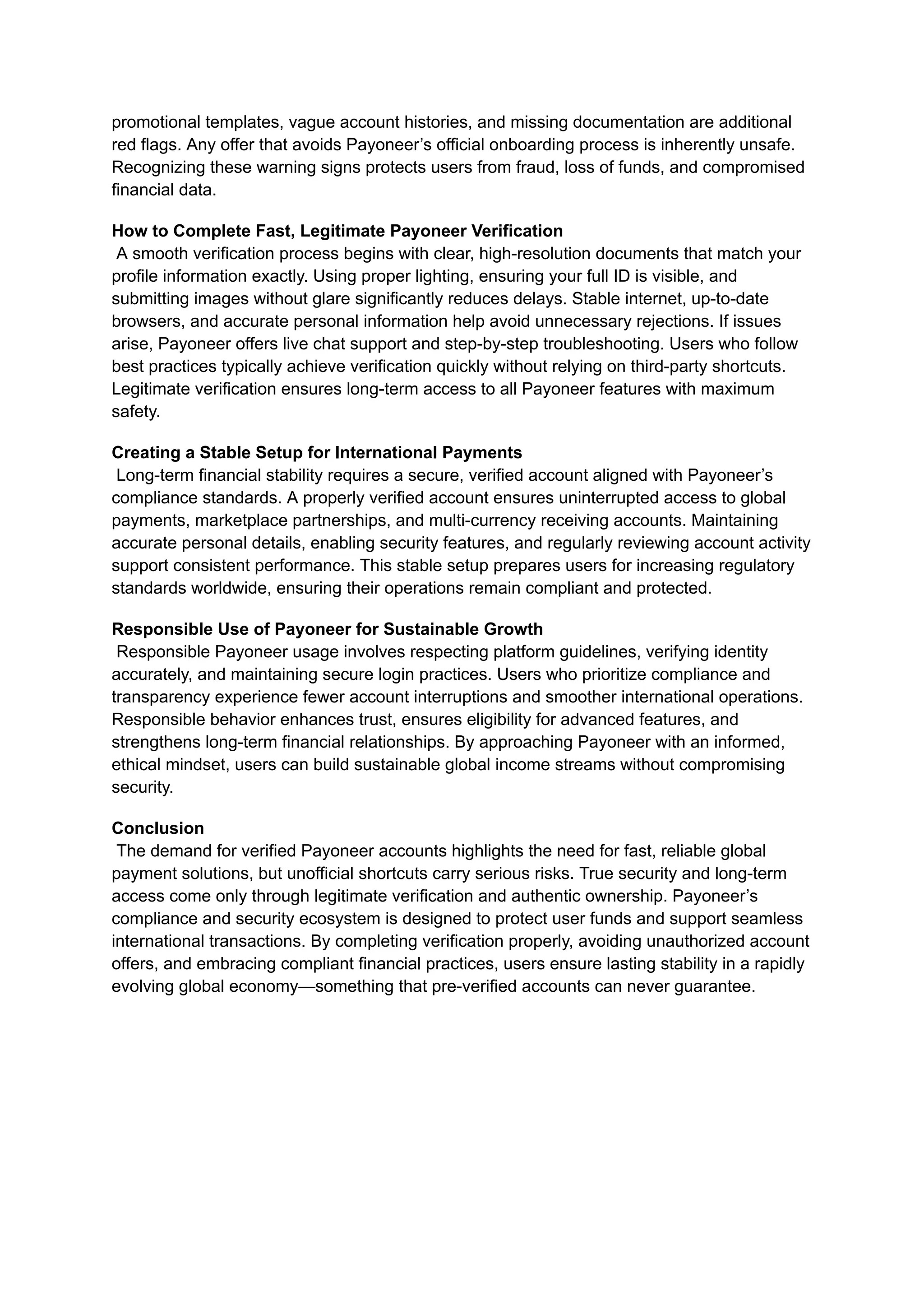 promotional templates, vague account histories, and missing documentation are additional
red flags. Any offer that avoids Payoneer’s official onboarding process is inherently unsafe.
Recognizing these warning signs protects users from fraud, loss of funds, and compromised
financial data.
How to Complete Fast, Legitimate Payoneer Verification​
A smooth verification process begins with clear, high-resolution documents that match your
profile information exactly. Using proper lighting, ensuring your full ID is visible, and
submitting images without glare significantly reduces delays. Stable internet, up-to-date
browsers, and accurate personal information help avoid unnecessary rejections. If issues
arise, Payoneer offers live chat support and step-by-step troubleshooting. Users who follow
best practices typically achieve verification quickly without relying on third-party shortcuts.
Legitimate verification ensures long-term access to all Payoneer features with maximum
safety.
Creating a Stable Setup for International Payments​
Long-term financial stability requires a secure, verified account aligned with Payoneer’s
compliance standards. A properly verified account ensures uninterrupted access to global
payments, marketplace partnerships, and multi-currency receiving accounts. Maintaining
accurate personal details, enabling security features, and regularly reviewing account activity
support consistent performance. This stable setup prepares users for increasing regulatory
standards worldwide, ensuring their operations remain compliant and protected.
Responsible Use of Payoneer for Sustainable Growth​
Responsible Payoneer usage involves respecting platform guidelines, verifying identity
accurately, and maintaining secure login practices. Users who prioritize compliance and
transparency experience fewer account interruptions and smoother international operations.
Responsible behavior enhances trust, ensures eligibility for advanced features, and
strengthens long-term financial relationships. By approaching Payoneer with an informed,
ethical mindset, users can build sustainable global income streams without compromising
security.
Conclusion​
The demand for verified Payoneer accounts highlights the need for fast, reliable global
payment solutions, but unofficial shortcuts carry serious risks. True security and long-term
access come only through legitimate verification and authentic ownership. Payoneer’s
compliance and security ecosystem is designed to protect user funds and support seamless
international transactions. By completing verification properly, avoiding unauthorized account
offers, and embracing compliant financial practices, users ensure lasting stability in a rapidly
evolving global economy—something that pre-verified accounts can never guarantee.
 