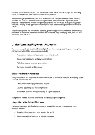 histories, linked bank accounts, and payment records, which provide insight into spending
habits, income trends, and professional financial practices.
Understanding Payoneer accounts from an educational perspective helps users develop
essential life skills like financial literacy, organization, and responsible digital payment
practices. Platforms like pvaallshop provide guidance for effectively managing Payoneer
accounts, helping users apply their knowledge to both personal and professional financial
activities.
This article explores the educational benefits, practical applications, life skills, and learning
outcomes of Payoneer accounts, with real-life examples, step-by-step guides, and FAQs to
maximize account value.
Understanding Payoneer Accounts
Payoneer accounts act as digital financial platforms for sending, receiving, and managing
money worldwide. Older accounts may include:
● Transaction histories of payments received and sent
● Linked bank accounts and payment methods
● Withdrawals and currency conversions
● Payment requests and invoices
Global Financial Awareness
Every transaction in a Payoneer account contributes to a financial footprint. Reviewing older
accounts allows users to:
● Track international payments and income
● Analyze spending and receiving trends
● Reflect on financial decision-making in a global context
This practice fosters financial awareness and strategic planning skills.
Integration with Online Platforms
Payoneer integrates with freelance platforms, marketplaces, and business accounts,
enabling users to:
● Receive client payments from around the world
● Make payments to vendors or service providers
 