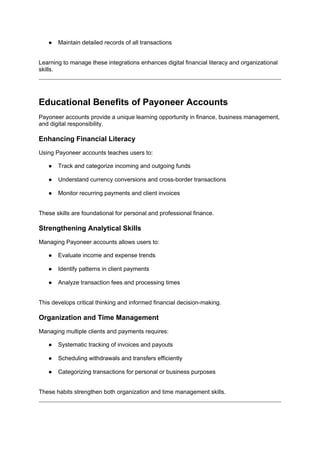 ● Maintain detailed records of all transactions
Learning to manage these integrations enhances digital financial literacy and organizational
skills.
Educational Benefits of Payoneer Accounts
Payoneer accounts provide a unique learning opportunity in finance, business management,
and digital responsibility.
Enhancing Financial Literacy
Using Payoneer accounts teaches users to:
● Track and categorize incoming and outgoing funds
● Understand currency conversions and cross-border transactions
● Monitor recurring payments and client invoices
These skills are foundational for personal and professional finance.
Strengthening Analytical Skills
Managing Payoneer accounts allows users to:
● Evaluate income and expense trends
● Identify patterns in client payments
● Analyze transaction fees and processing times
This develops critical thinking and informed financial decision-making.
Organization and Time Management
Managing multiple clients and payments requires:
● Systematic tracking of invoices and payouts
● Scheduling withdrawals and transfers efficiently
● Categorizing transactions for personal or business purposes
These habits strengthen both organization and time management skills.
 