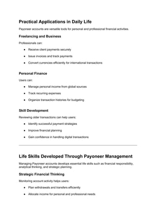 Practical Applications in Daily Life
Payoneer accounts are versatile tools for personal and professional financial activities.
Freelancing and Business
Professionals can:
● Receive client payments securely
● Issue invoices and track payments
● Convert currencies efficiently for international transactions
Personal Finance
Users can:
● Manage personal income from global sources
● Track recurring expenses
● Organize transaction histories for budgeting
Skill Development
Reviewing older transactions can help users:
● Identify successful payment strategies
● Improve financial planning
● Gain confidence in handling digital transactions
Life Skills Developed Through Payoneer Management
Managing Payoneer accounts develops essential life skills such as financial responsibility,
analytical thinking, and strategic planning.
Strategic Financial Thinking
Monitoring account activity helps users:
● Plan withdrawals and transfers efficiently
● Allocate income for personal and professional needs
 