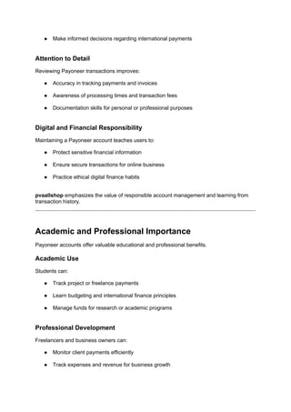 ● Make informed decisions regarding international payments
Attention to Detail
Reviewing Payoneer transactions improves:
● Accuracy in tracking payments and invoices
● Awareness of processing times and transaction fees
● Documentation skills for personal or professional purposes
Digital and Financial Responsibility
Maintaining a Payoneer account teaches users to:
● Protect sensitive financial information
● Ensure secure transactions for online business
● Practice ethical digital finance habits
pvaallshop emphasizes the value of responsible account management and learning from
transaction history.
Academic and Professional Importance
Payoneer accounts offer valuable educational and professional benefits.
Academic Use
Students can:
● Track project or freelance payments
● Learn budgeting and international finance principles
● Manage funds for research or academic programs
Professional Development
Freelancers and business owners can:
● Monitor client payments efficiently
● Track expenses and revenue for business growth
 