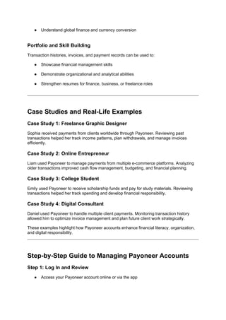 ● Understand global finance and currency conversion
Portfolio and Skill Building
Transaction histories, invoices, and payment records can be used to:
● Showcase financial management skills
● Demonstrate organizational and analytical abilities
● Strengthen resumes for finance, business, or freelance roles
Case Studies and Real-Life Examples
Case Study 1: Freelance Graphic Designer
Sophia received payments from clients worldwide through Payoneer. Reviewing past
transactions helped her track income patterns, plan withdrawals, and manage invoices
efficiently.
Case Study 2: Online Entrepreneur
Liam used Payoneer to manage payments from multiple e-commerce platforms. Analyzing
older transactions improved cash flow management, budgeting, and financial planning.
Case Study 3: College Student
Emily used Payoneer to receive scholarship funds and pay for study materials. Reviewing
transactions helped her track spending and develop financial responsibility.
Case Study 4: Digital Consultant
Daniel used Payoneer to handle multiple client payments. Monitoring transaction history
allowed him to optimize invoice management and plan future client work strategically.
These examples highlight how Payoneer accounts enhance financial literacy, organization,
and digital responsibility.
Step-by-Step Guide to Managing Payoneer Accounts
Step 1: Log In and Review
● Access your Payoneer account online or via the app
 