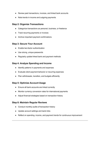 ● Review past transactions, invoices, and linked bank accounts
● Note trends in income and outgoing payments
Step 2: Organize Transactions
● Categorize transactions as personal, business, or freelance
● Track recurring payments or invoices
● Archive important payment confirmations
Step 3: Secure Your Account
● Enable two-factor authentication
● Use strong, unique passwords
● Regularly update linked bank and payment methods
Step 4: Analyze Spending and Income
● Identify patterns in payments and expenses
● Evaluate client payment behavior or recurring expenses
● Plan withdrawals, transfers, and budgets efficiently
Step 5: Optimize Account Usage
● Ensure all bank accounts are linked correctly
● Monitor currency conversion rates for international payments
● Adjust financial strategies based on transaction history
Step 6: Maintain Regular Reviews
● Conduct monthly audits of transaction history
● Update account settings and bank links
● Reflect on spending, income, and payment trends for continuous improvement
 
