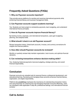 Frequently Asked Questions (FAQs)
1. Why are Payoneer accounts important?
They provide secure platforms for sending and receiving international payments while
enhancing financial literacy and business management skills.
2. Can Payoneer accounts support academic learning?
Yes. Students can track project or scholarship payments, learn budgeting, and understand
international finance principles.
3. How do Payoneer accounts improve financial literacy?
By tracking income, expenses, and international transactions, users gain budgeting,
planning, and analytical skills.
4. What should I check in an old Payoneer account?
Review transaction history, linked bank accounts, invoices, and currency conversions for
insights into financial patterns.
5. How often should Payoneer accounts be reviewed?
Monthly or quarterly reviews help maintain organization, track income, and optimize financial
decisions.
6. Can reviewing transactions enhance decision-making skills?
Yes. Analyzing historical payments improves budgeting, strategic planning, and overall
financial responsibility.
Conclusion
Payoneer accounts are valuable tools for personal finance, professional development, and
educational learning. Reviewing and managing these accounts enhances financial literacy,
organization, and digital responsibility.
Platforms like pvaallshop emphasize the importance of understanding transaction history
and using Payoneer as a learning tool. By leveraging Payoneer accounts effectively, users
can strengthen skills applicable in daily life, professional settings, and international financial
contexts.
Call to Action
 