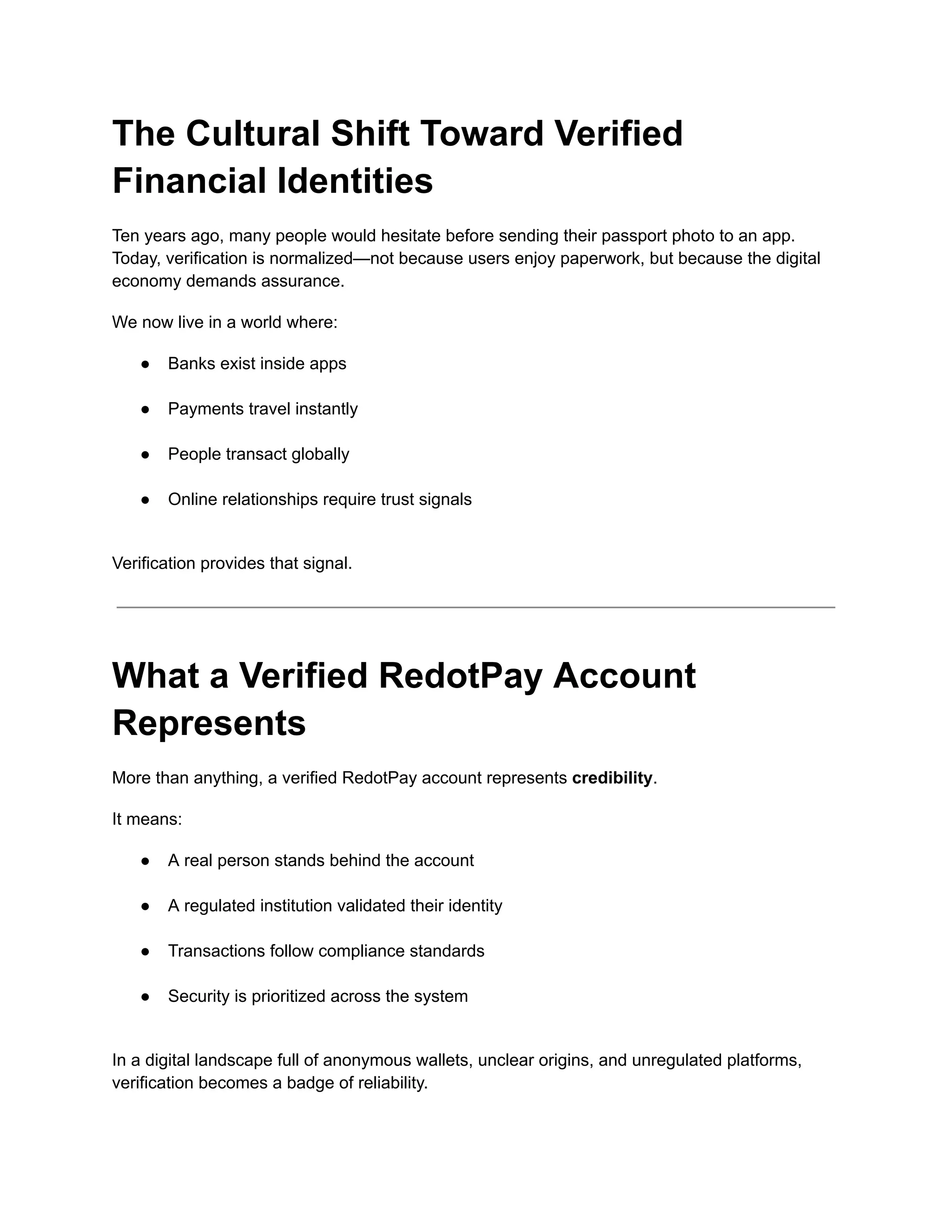 The Cultural Shift Toward Verified
Financial Identities
Ten years ago, many people would hesitate before sending their passport photo to an app.
Today, verification is normalized—not because users enjoy paperwork, but because the digital
economy demands assurance.
We now live in a world where:
●​ Banks exist inside apps​
●​ Payments travel instantly​
●​ People transact globally​
●​ Online relationships require trust signals​
Verification provides that signal.
What a Verified RedotPay Account
Represents
More than anything, a verified RedotPay account represents credibility.
It means:
●​ A real person stands behind the account​
●​ A regulated institution validated their identity​
●​ Transactions follow compliance standards​
●​ Security is prioritized across the system​
In a digital landscape full of anonymous wallets, unclear origins, and unregulated platforms,
verification becomes a badge of reliability.
 