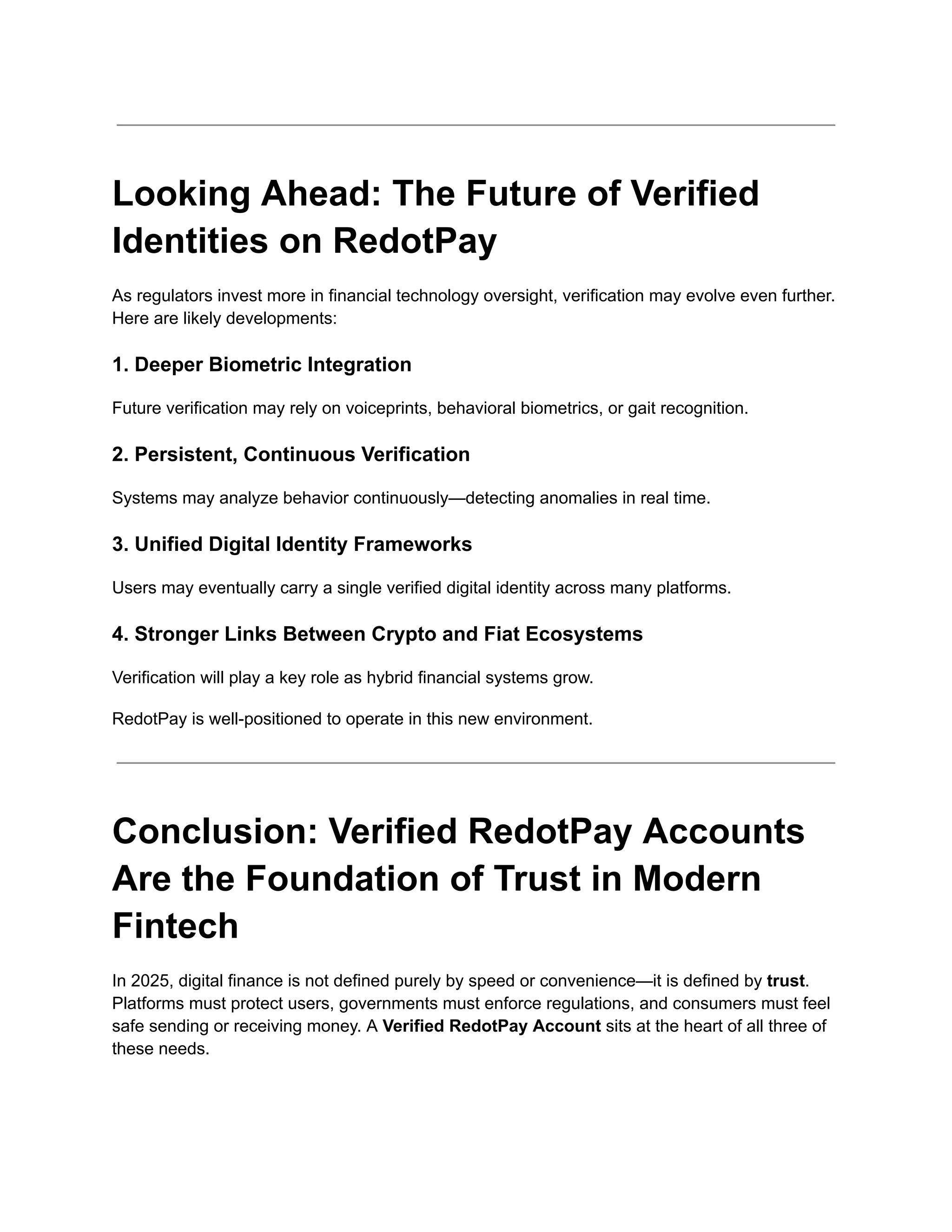 Looking Ahead: The Future of Verified
Identities on RedotPay
As regulators invest more in financial technology oversight, verification may evolve even further.
Here are likely developments:
1. Deeper Biometric Integration
Future verification may rely on voiceprints, behavioral biometrics, or gait recognition.
2. Persistent, Continuous Verification
Systems may analyze behavior continuously—detecting anomalies in real time.
3. Unified Digital Identity Frameworks
Users may eventually carry a single verified digital identity across many platforms.
4. Stronger Links Between Crypto and Fiat Ecosystems
Verification will play a key role as hybrid financial systems grow.
RedotPay is well-positioned to operate in this new environment.
Conclusion: Verified RedotPay Accounts
Are the Foundation of Trust in Modern
Fintech
In 2025, digital finance is not defined purely by speed or convenience—it is defined by trust.
Platforms must protect users, governments must enforce regulations, and consumers must feel
safe sending or receiving money. A Verified RedotPay Account sits at the heart of all three of
these needs.
 