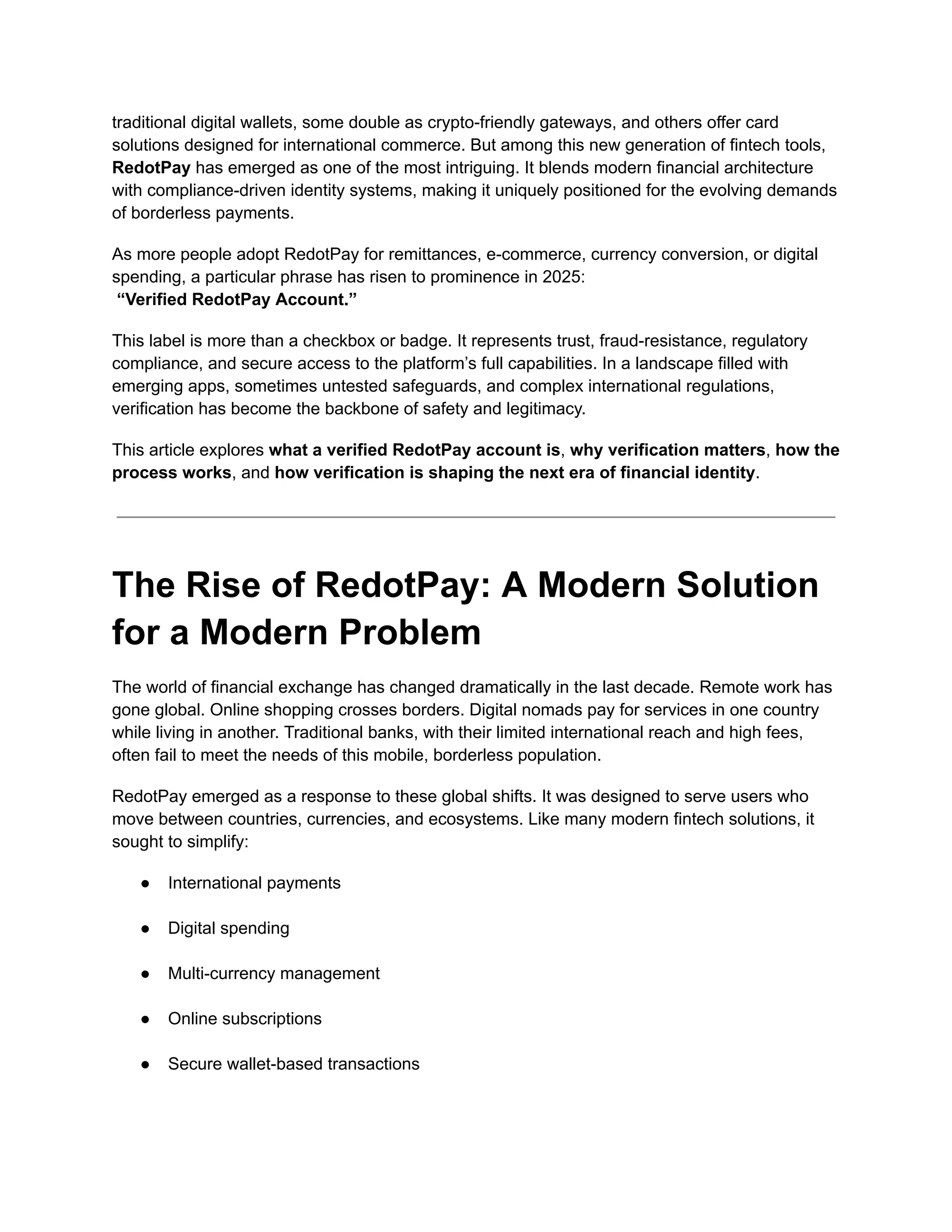 traditional digital wallets, some double as crypto-friendly gateways, and others offer card
solutions designed for international commerce. But among this new generation of fintech tools,
RedotPay has emerged as one of the most intriguing. It blends modern financial architecture
with compliance-driven identity systems, making it uniquely positioned for the evolving demands
of borderless payments.
As more people adopt RedotPay for remittances, e-commerce, currency conversion, or digital
spending, a particular phrase has risen to prominence in 2025:​
“Verified RedotPay Account.”
This label is more than a checkbox or badge. It represents trust, fraud-resistance, regulatory
compliance, and secure access to the platform’s full capabilities. In a landscape filled with
emerging apps, sometimes untested safeguards, and complex international regulations,
verification has become the backbone of safety and legitimacy.
This article explores what a verified RedotPay account is, why verification matters, how the
process works, and how verification is shaping the next era of financial identity.
The Rise of RedotPay: A Modern Solution
for a Modern Problem
The world of financial exchange has changed dramatically in the last decade. Remote work has
gone global. Online shopping crosses borders. Digital nomads pay for services in one country
while living in another. Traditional banks, with their limited international reach and high fees,
often fail to meet the needs of this mobile, borderless population.
RedotPay emerged as a response to these global shifts. It was designed to serve users who
move between countries, currencies, and ecosystems. Like many modern fintech solutions, it
sought to simplify:
●​ International payments​
●​ Digital spending​
●​ Multi-currency management​
●​ Online subscriptions​
●​ Secure wallet-based transactions​
 