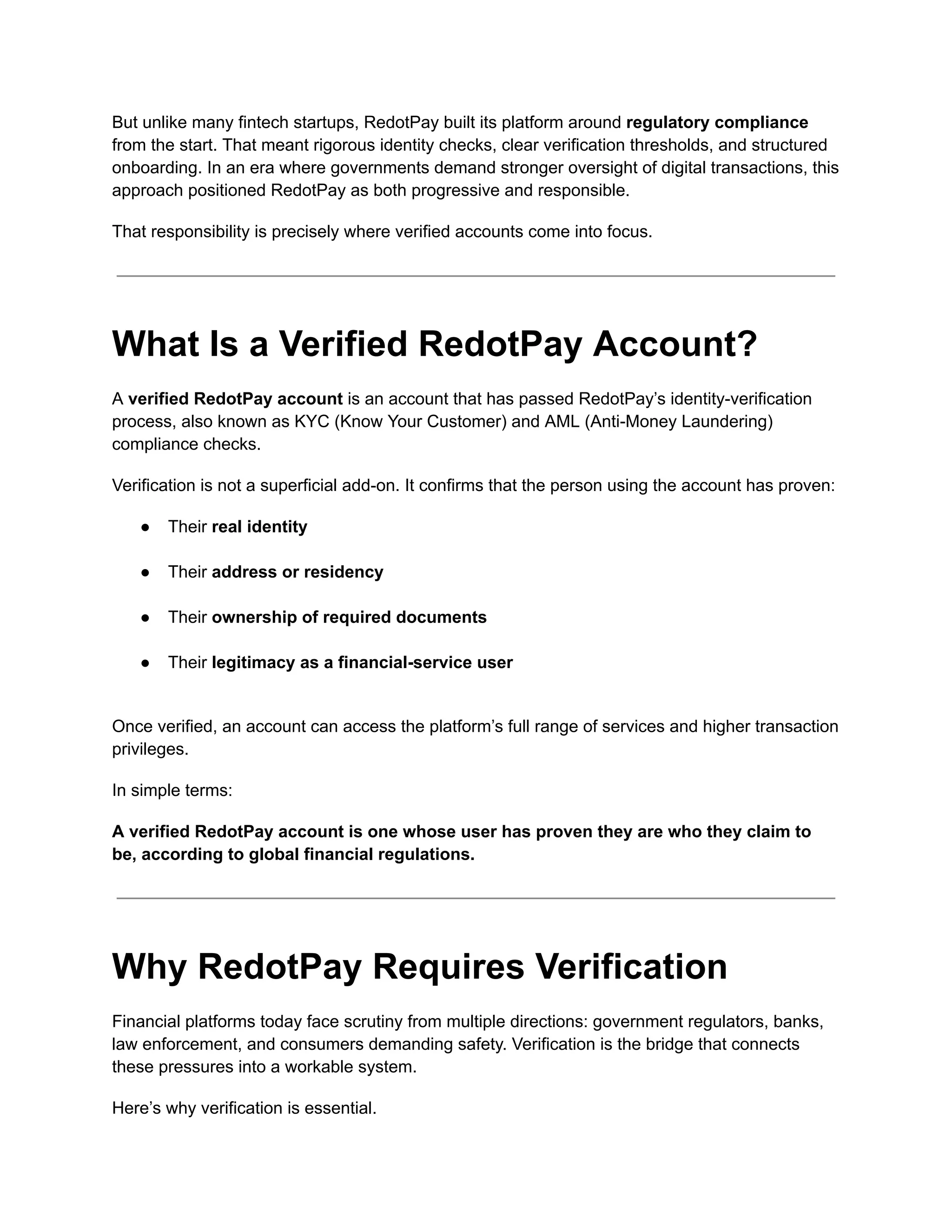 But unlike many fintech startups, RedotPay built its platform around regulatory compliance
from the start. That meant rigorous identity checks, clear verification thresholds, and structured
onboarding. In an era where governments demand stronger oversight of digital transactions, this
approach positioned RedotPay as both progressive and responsible.
That responsibility is precisely where verified accounts come into focus.
What Is a Verified RedotPay Account?
A verified RedotPay account is an account that has passed RedotPay’s identity-verification
process, also known as KYC (Know Your Customer) and AML (Anti-Money Laundering)
compliance checks.
Verification is not a superficial add-on. It confirms that the person using the account has proven:
●​ Their real identity​
●​ Their address or residency​
●​ Their ownership of required documents​
●​ Their legitimacy as a financial-service user​
Once verified, an account can access the platform’s full range of services and higher transaction
privileges.
In simple terms:
A verified RedotPay account is one whose user has proven they are who they claim to
be, according to global financial regulations.
Why RedotPay Requires Verification
Financial platforms today face scrutiny from multiple directions: government regulators, banks,
law enforcement, and consumers demanding safety. Verification is the bridge that connects
these pressures into a workable system.
Here’s why verification is essential.
 
