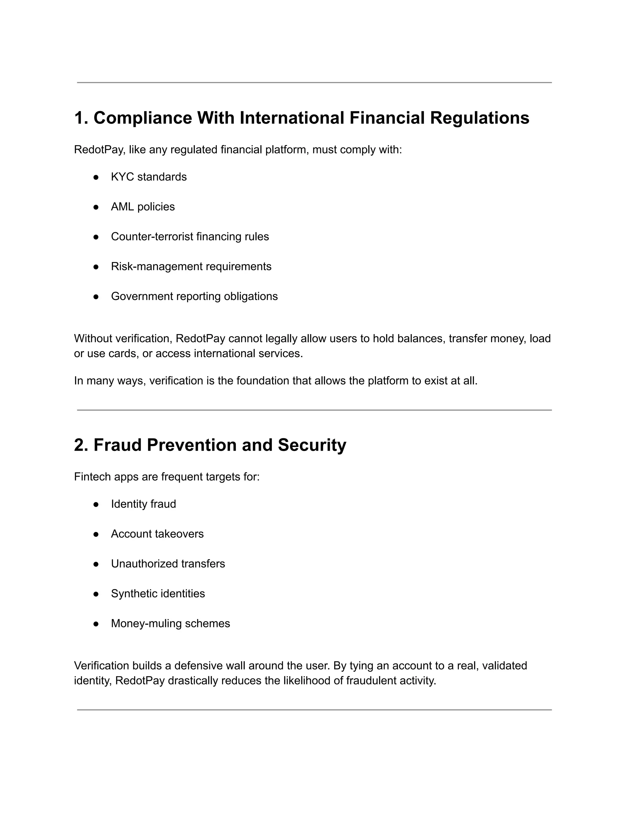 1. Compliance With International Financial Regulations
RedotPay, like any regulated financial platform, must comply with:
●​ KYC standards​
●​ AML policies​
●​ Counter-terrorist financing rules​
●​ Risk-management requirements​
●​ Government reporting obligations​
Without verification, RedotPay cannot legally allow users to hold balances, transfer money, load
or use cards, or access international services.
In many ways, verification is the foundation that allows the platform to exist at all.
2. Fraud Prevention and Security
Fintech apps are frequent targets for:
●​ Identity fraud​
●​ Account takeovers​
●​ Unauthorized transfers​
●​ Synthetic identities​
●​ Money-muling schemes​
Verification builds a defensive wall around the user. By tying an account to a real, validated
identity, RedotPay drastically reduces the likelihood of fraudulent activity.
 