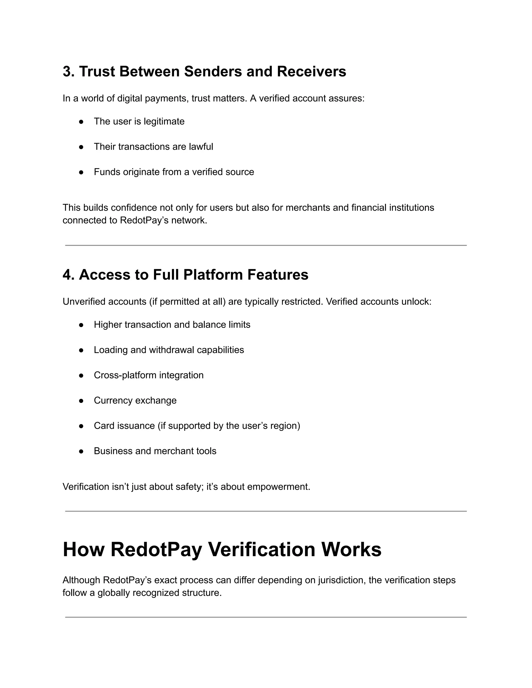 3. Trust Between Senders and Receivers
In a world of digital payments, trust matters. A verified account assures:
●​ The user is legitimate​
●​ Their transactions are lawful​
●​ Funds originate from a verified source​
This builds confidence not only for users but also for merchants and financial institutions
connected to RedotPay’s network.
4. Access to Full Platform Features
Unverified accounts (if permitted at all) are typically restricted. Verified accounts unlock:
●​ Higher transaction and balance limits​
●​ Loading and withdrawal capabilities​
●​ Cross-platform integration​
●​ Currency exchange​
●​ Card issuance (if supported by the user’s region)​
●​ Business and merchant tools​
Verification isn’t just about safety; it’s about empowerment.
How RedotPay Verification Works
Although RedotPay’s exact process can differ depending on jurisdiction, the verification steps
follow a globally recognized structure.
 