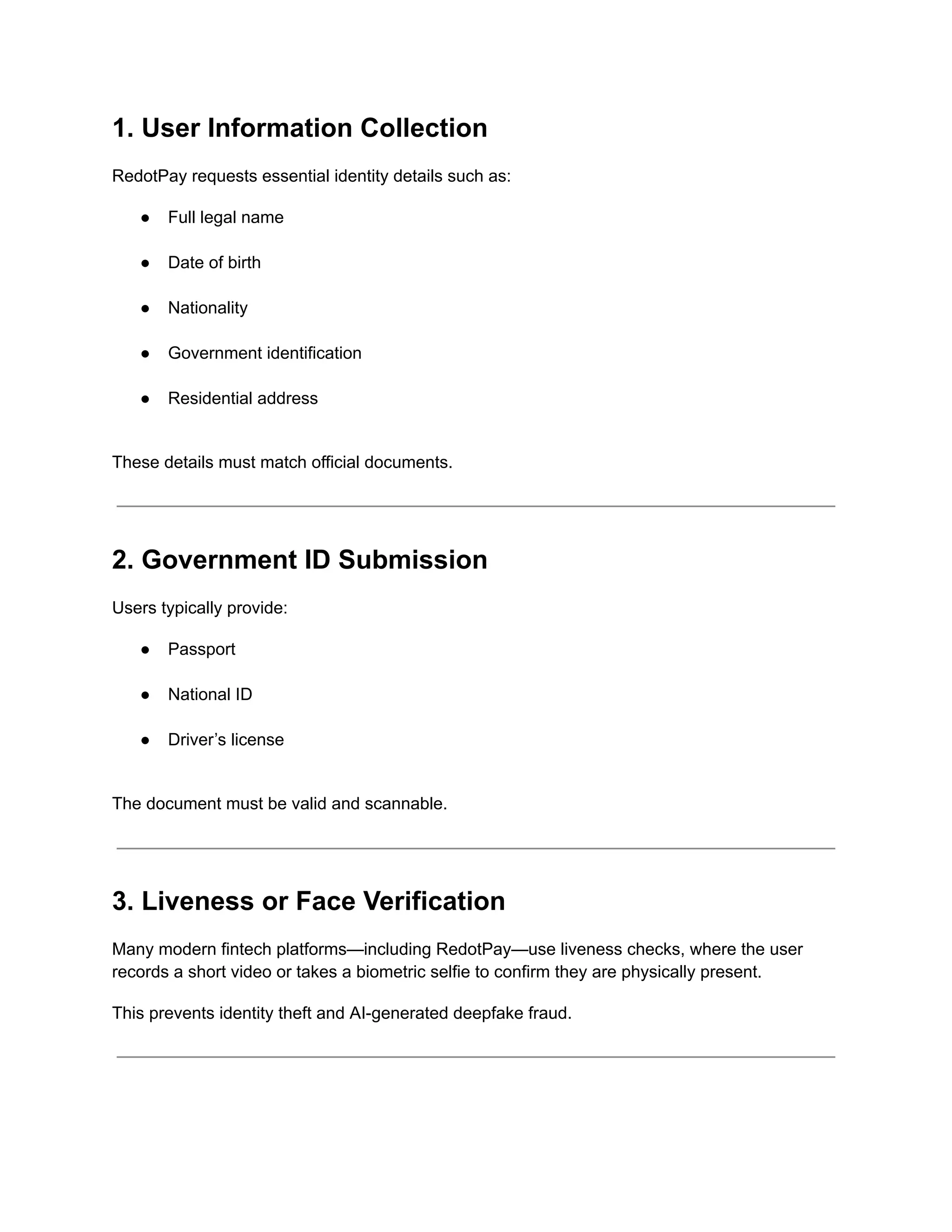 1. User Information Collection
RedotPay requests essential identity details such as:
●​ Full legal name​
●​ Date of birth​
●​ Nationality​
●​ Government identification​
●​ Residential address​
These details must match official documents.
2. Government ID Submission
Users typically provide:
●​ Passport​
●​ National ID​
●​ Driver’s license​
The document must be valid and scannable.
3. Liveness or Face Verification
Many modern fintech platforms—including RedotPay—use liveness checks, where the user
records a short video or takes a biometric selfie to confirm they are physically present.
This prevents identity theft and AI-generated deepfake fraud.
 