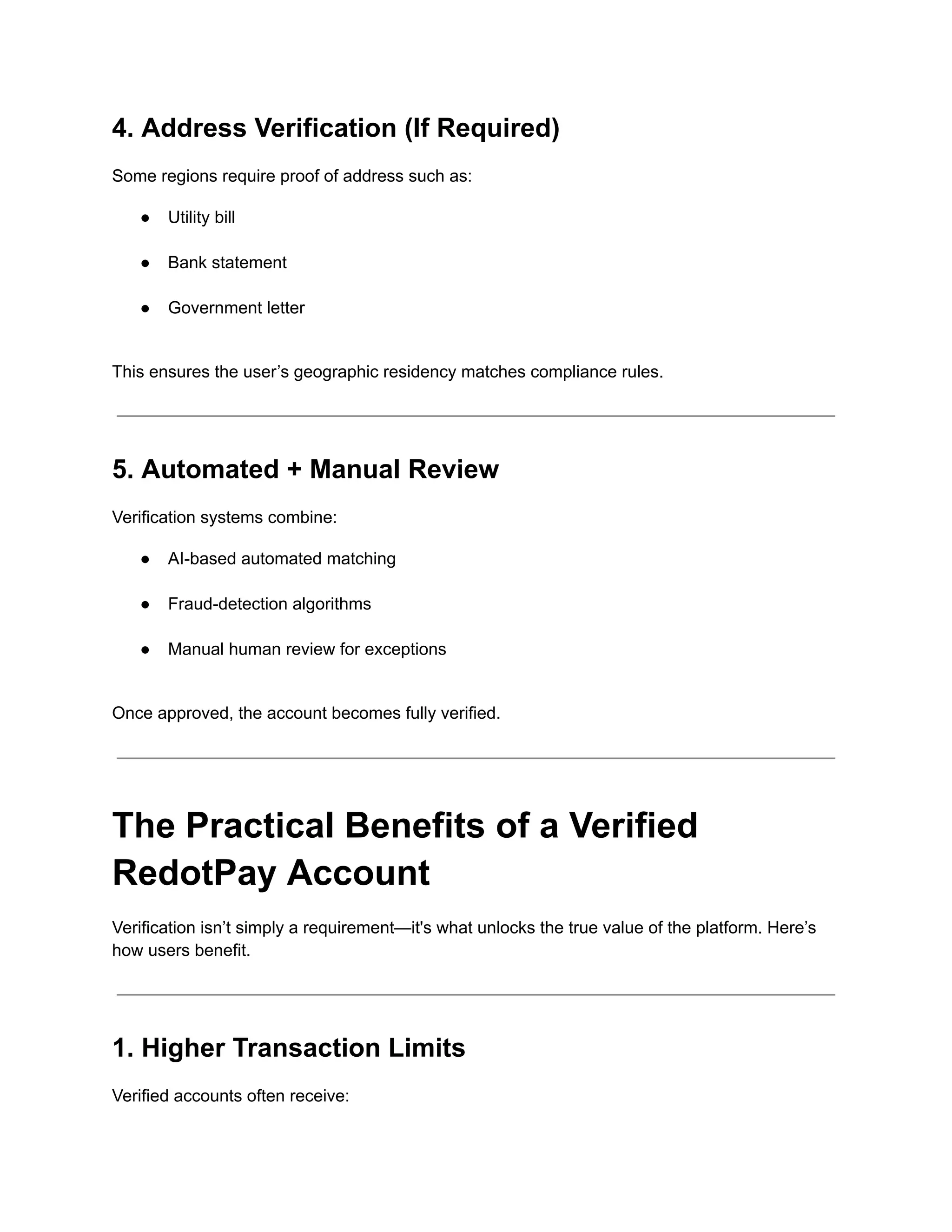4. Address Verification (If Required)
Some regions require proof of address such as:
●​ Utility bill​
●​ Bank statement​
●​ Government letter​
This ensures the user’s geographic residency matches compliance rules.
5. Automated + Manual Review
Verification systems combine:
●​ AI-based automated matching​
●​ Fraud-detection algorithms​
●​ Manual human review for exceptions​
Once approved, the account becomes fully verified.
The Practical Benefits of a Verified
RedotPay Account
Verification isn’t simply a requirement—it's what unlocks the true value of the platform. Here’s
how users benefit.
1. Higher Transaction Limits
Verified accounts often receive:
 