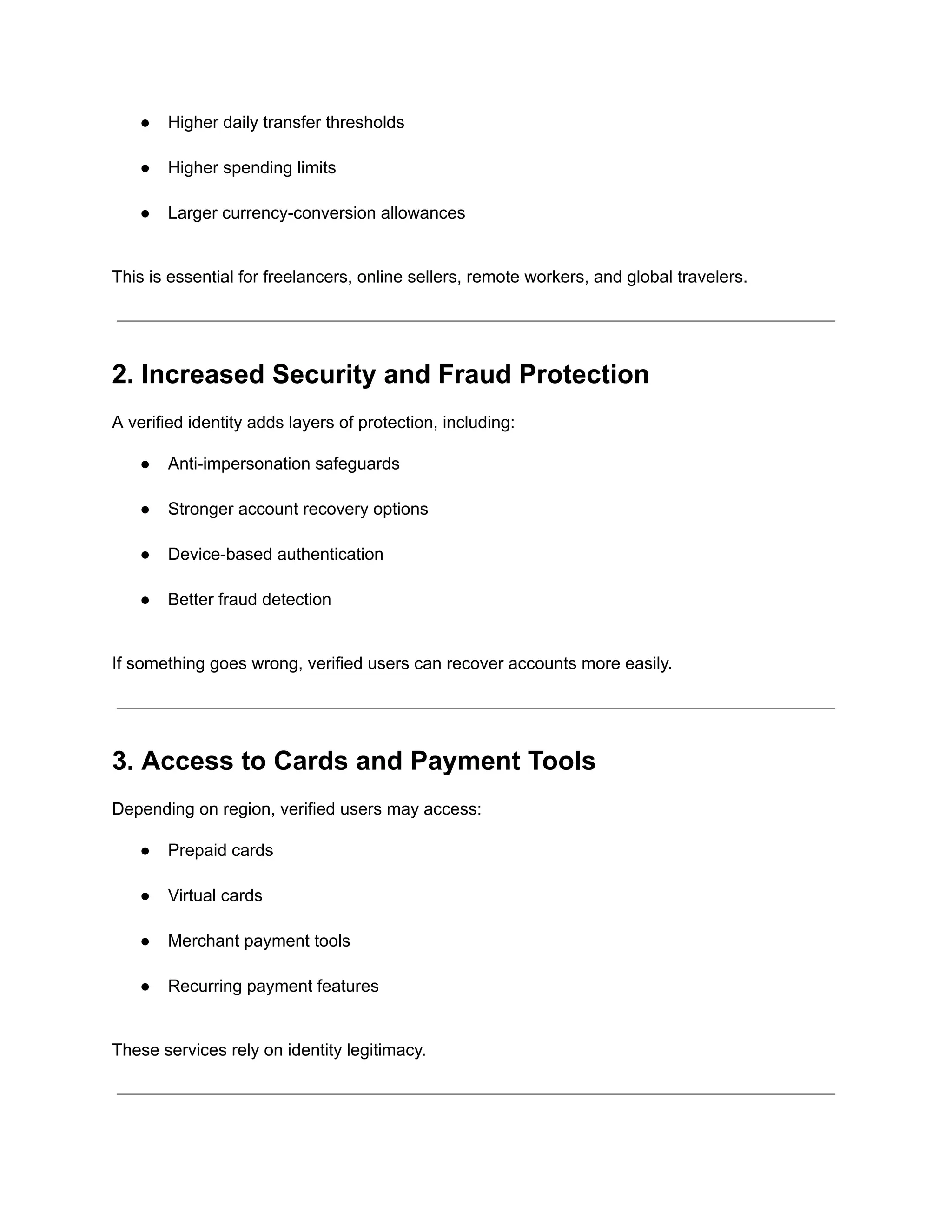 ●​ Higher daily transfer thresholds​
●​ Higher spending limits​
●​ Larger currency-conversion allowances​
This is essential for freelancers, online sellers, remote workers, and global travelers.
2. Increased Security and Fraud Protection
A verified identity adds layers of protection, including:
●​ Anti-impersonation safeguards​
●​ Stronger account recovery options​
●​ Device-based authentication​
●​ Better fraud detection​
If something goes wrong, verified users can recover accounts more easily.
3. Access to Cards and Payment Tools
Depending on region, verified users may access:
●​ Prepaid cards​
●​ Virtual cards​
●​ Merchant payment tools​
●​ Recurring payment features​
These services rely on identity legitimacy.
 