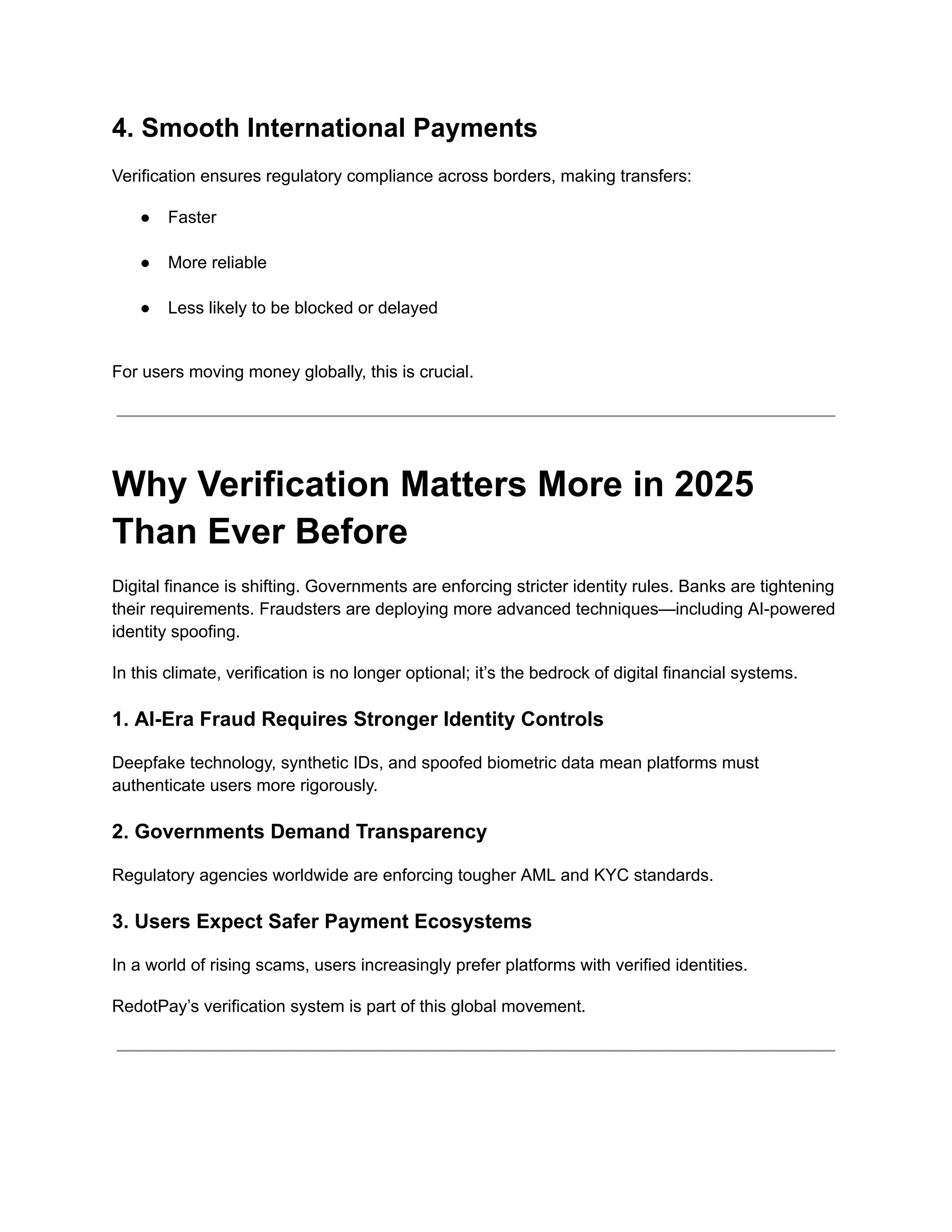 4. Smooth International Payments
Verification ensures regulatory compliance across borders, making transfers:
●​ Faster​
●​ More reliable​
●​ Less likely to be blocked or delayed​
For users moving money globally, this is crucial.
Why Verification Matters More in 2025
Than Ever Before
Digital finance is shifting. Governments are enforcing stricter identity rules. Banks are tightening
their requirements. Fraudsters are deploying more advanced techniques—including AI-powered
identity spoofing.
In this climate, verification is no longer optional; it’s the bedrock of digital financial systems.
1. AI-Era Fraud Requires Stronger Identity Controls
Deepfake technology, synthetic IDs, and spoofed biometric data mean platforms must
authenticate users more rigorously.
2. Governments Demand Transparency
Regulatory agencies worldwide are enforcing tougher AML and KYC standards.
3. Users Expect Safer Payment Ecosystems
In a world of rising scams, users increasingly prefer platforms with verified identities.
RedotPay’s verification system is part of this global movement.
 