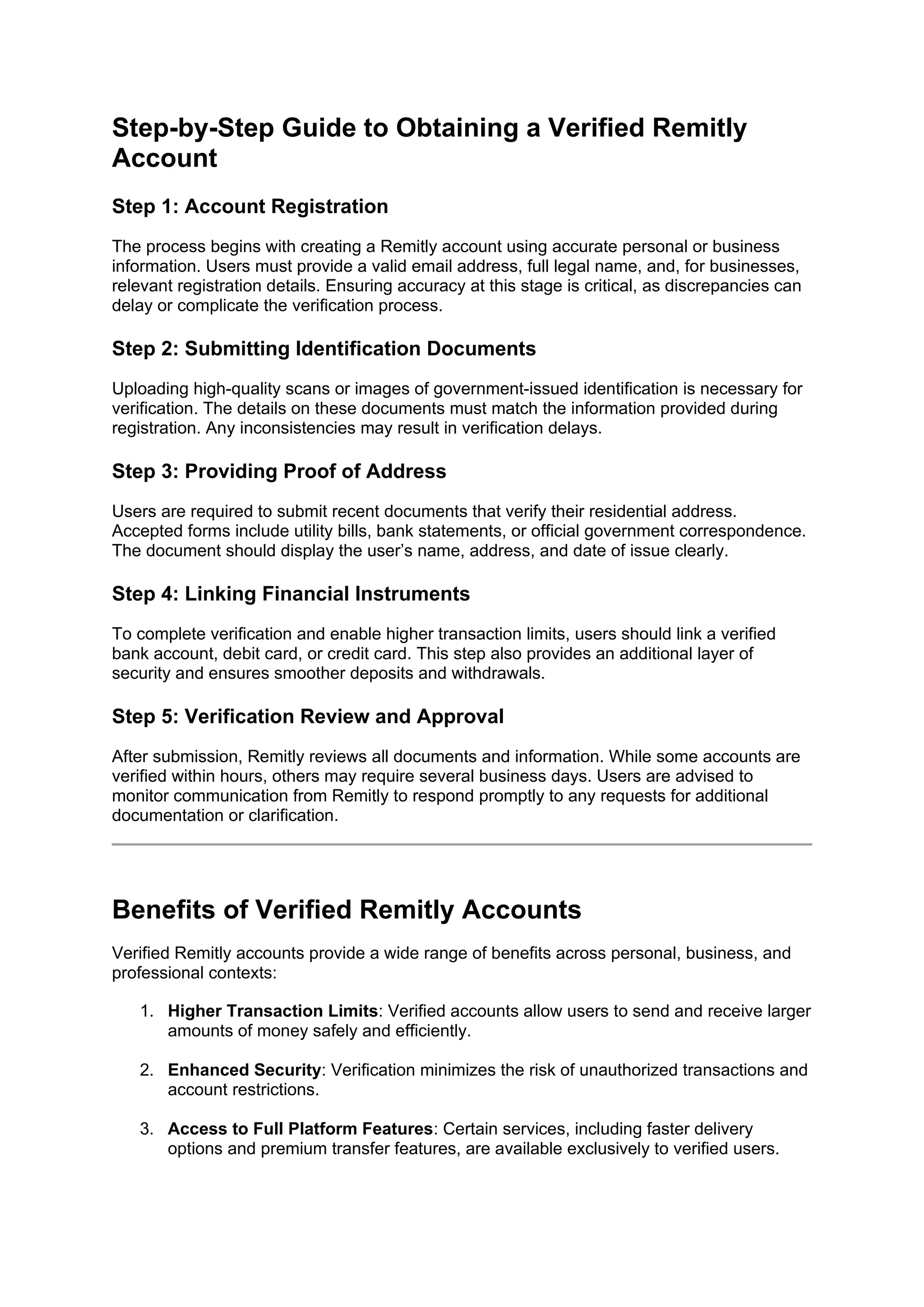 Step-by-Step Guide to Obtaining a Verified Remitly
Account
Step 1: Account Registration
The process begins with creating a Remitly account using accurate personal or business
information. Users must provide a valid email address, full legal name, and, for businesses,
relevant registration details. Ensuring accuracy at this stage is critical, as discrepancies can
delay or complicate the verification process.
Step 2: Submitting Identification Documents
Uploading high-quality scans or images of government-issued identification is necessary for
verification. The details on these documents must match the information provided during
registration. Any inconsistencies may result in verification delays.
Step 3: Providing Proof of Address
Users are required to submit recent documents that verify their residential address.
Accepted forms include utility bills, bank statements, or official government correspondence.
The document should display the user’s name, address, and date of issue clearly.
Step 4: Linking Financial Instruments
To complete verification and enable higher transaction limits, users should link a verified
bank account, debit card, or credit card. This step also provides an additional layer of
security and ensures smoother deposits and withdrawals.
Step 5: Verification Review and Approval
After submission, Remitly reviews all documents and information. While some accounts are
verified within hours, others may require several business days. Users are advised to
monitor communication from Remitly to respond promptly to any requests for additional
documentation or clarification.
Benefits of Verified Remitly Accounts
Verified Remitly accounts provide a wide range of benefits across personal, business, and
professional contexts:
1. Higher Transaction Limits: Verified accounts allow users to send and receive larger
amounts of money safely and efficiently.
2. Enhanced Security: Verification minimizes the risk of unauthorized transactions and
account restrictions.
3. Access to Full Platform Features: Certain services, including faster delivery
options and premium transfer features, are available exclusively to verified users.
 