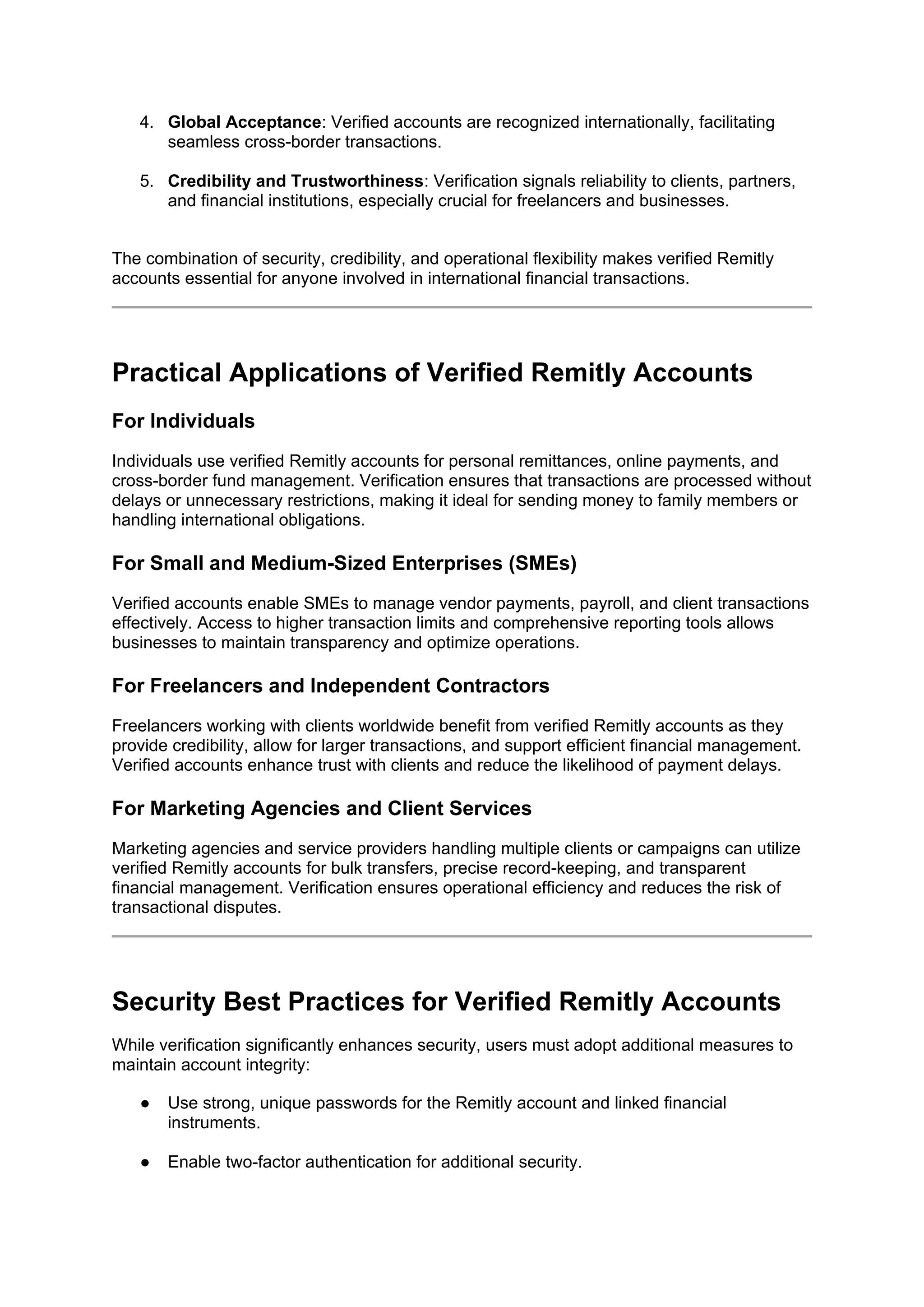 4. Global Acceptance: Verified accounts are recognized internationally, facilitating
seamless cross-border transactions.
5. Credibility and Trustworthiness: Verification signals reliability to clients, partners,
and financial institutions, especially crucial for freelancers and businesses.
The combination of security, credibility, and operational flexibility makes verified Remitly
accounts essential for anyone involved in international financial transactions.
Practical Applications of Verified Remitly Accounts
For Individuals
Individuals use verified Remitly accounts for personal remittances, online payments, and
cross-border fund management. Verification ensures that transactions are processed without
delays or unnecessary restrictions, making it ideal for sending money to family members or
handling international obligations.
For Small and Medium-Sized Enterprises (SMEs)
Verified accounts enable SMEs to manage vendor payments, payroll, and client transactions
effectively. Access to higher transaction limits and comprehensive reporting tools allows
businesses to maintain transparency and optimize operations.
For Freelancers and Independent Contractors
Freelancers working with clients worldwide benefit from verified Remitly accounts as they
provide credibility, allow for larger transactions, and support efficient financial management.
Verified accounts enhance trust with clients and reduce the likelihood of payment delays.
For Marketing Agencies and Client Services
Marketing agencies and service providers handling multiple clients or campaigns can utilize
verified Remitly accounts for bulk transfers, precise record-keeping, and transparent
financial management. Verification ensures operational efficiency and reduces the risk of
transactional disputes.
Security Best Practices for Verified Remitly Accounts
While verification significantly enhances security, users must adopt additional measures to
maintain account integrity:
● Use strong, unique passwords for the Remitly account and linked financial
instruments.
● Enable two-factor authentication for additional security.
 