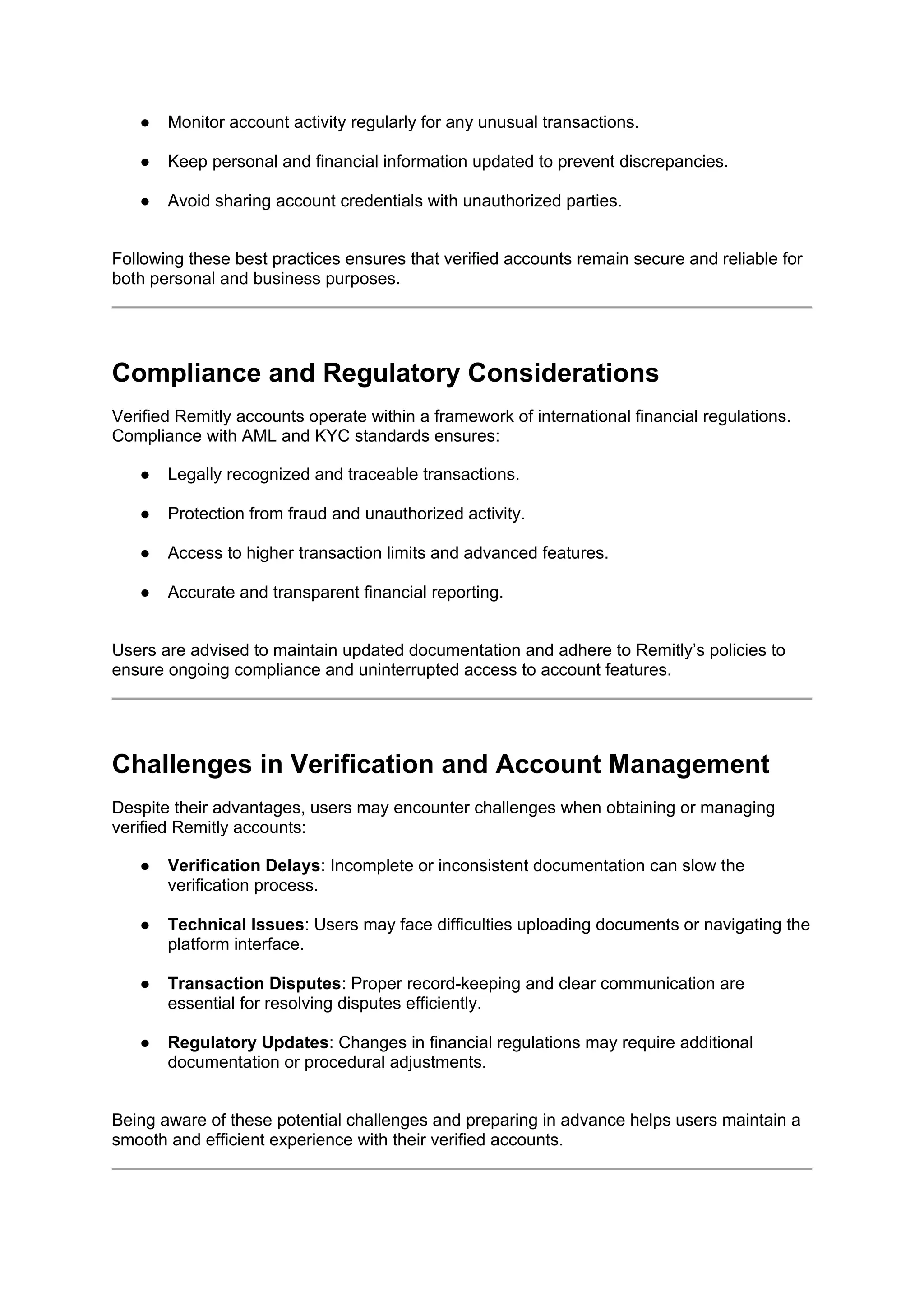 ● Monitor account activity regularly for any unusual transactions.
● Keep personal and financial information updated to prevent discrepancies.
● Avoid sharing account credentials with unauthorized parties.
Following these best practices ensures that verified accounts remain secure and reliable for
both personal and business purposes.
Compliance and Regulatory Considerations
Verified Remitly accounts operate within a framework of international financial regulations.
Compliance with AML and KYC standards ensures:
● Legally recognized and traceable transactions.
● Protection from fraud and unauthorized activity.
● Access to higher transaction limits and advanced features.
● Accurate and transparent financial reporting.
Users are advised to maintain updated documentation and adhere to Remitly’s policies to
ensure ongoing compliance and uninterrupted access to account features.
Challenges in Verification and Account Management
Despite their advantages, users may encounter challenges when obtaining or managing
verified Remitly accounts:
● Verification Delays: Incomplete or inconsistent documentation can slow the
verification process.
● Technical Issues: Users may face difficulties uploading documents or navigating the
platform interface.
● Transaction Disputes: Proper record-keeping and clear communication are
essential for resolving disputes efficiently.
● Regulatory Updates: Changes in financial regulations may require additional
documentation or procedural adjustments.
Being aware of these potential challenges and preparing in advance helps users maintain a
smooth and efficient experience with their verified accounts.
 