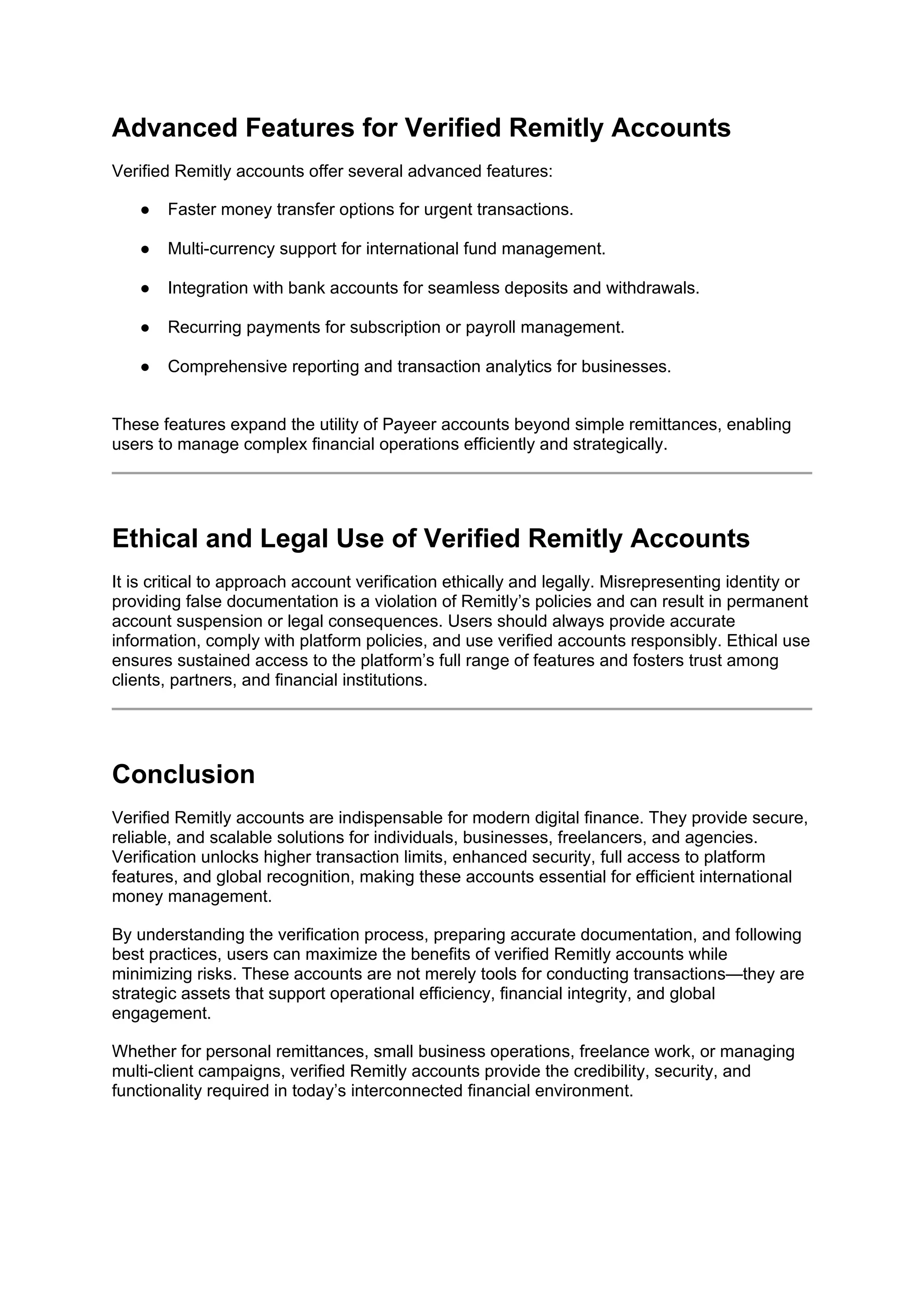 Advanced Features for Verified Remitly Accounts
Verified Remitly accounts offer several advanced features:
● Faster money transfer options for urgent transactions.
● Multi-currency support for international fund management.
● Integration with bank accounts for seamless deposits and withdrawals.
● Recurring payments for subscription or payroll management.
● Comprehensive reporting and transaction analytics for businesses.
These features expand the utility of Payeer accounts beyond simple remittances, enabling
users to manage complex financial operations efficiently and strategically.
Ethical and Legal Use of Verified Remitly Accounts
It is critical to approach account verification ethically and legally. Misrepresenting identity or
providing false documentation is a violation of Remitly’s policies and can result in permanent
account suspension or legal consequences. Users should always provide accurate
information, comply with platform policies, and use verified accounts responsibly. Ethical use
ensures sustained access to the platform’s full range of features and fosters trust among
clients, partners, and financial institutions.
Conclusion
Verified Remitly accounts are indispensable for modern digital finance. They provide secure,
reliable, and scalable solutions for individuals, businesses, freelancers, and agencies.
Verification unlocks higher transaction limits, enhanced security, full access to platform
features, and global recognition, making these accounts essential for efficient international
money management.
By understanding the verification process, preparing accurate documentation, and following
best practices, users can maximize the benefits of verified Remitly accounts while
minimizing risks. These accounts are not merely tools for conducting transactions—they are
strategic assets that support operational efficiency, financial integrity, and global
engagement.
Whether for personal remittances, small business operations, freelance work, or managing
multi-client campaigns, verified Remitly accounts provide the credibility, security, and
functionality required in today’s interconnected financial environment.
 