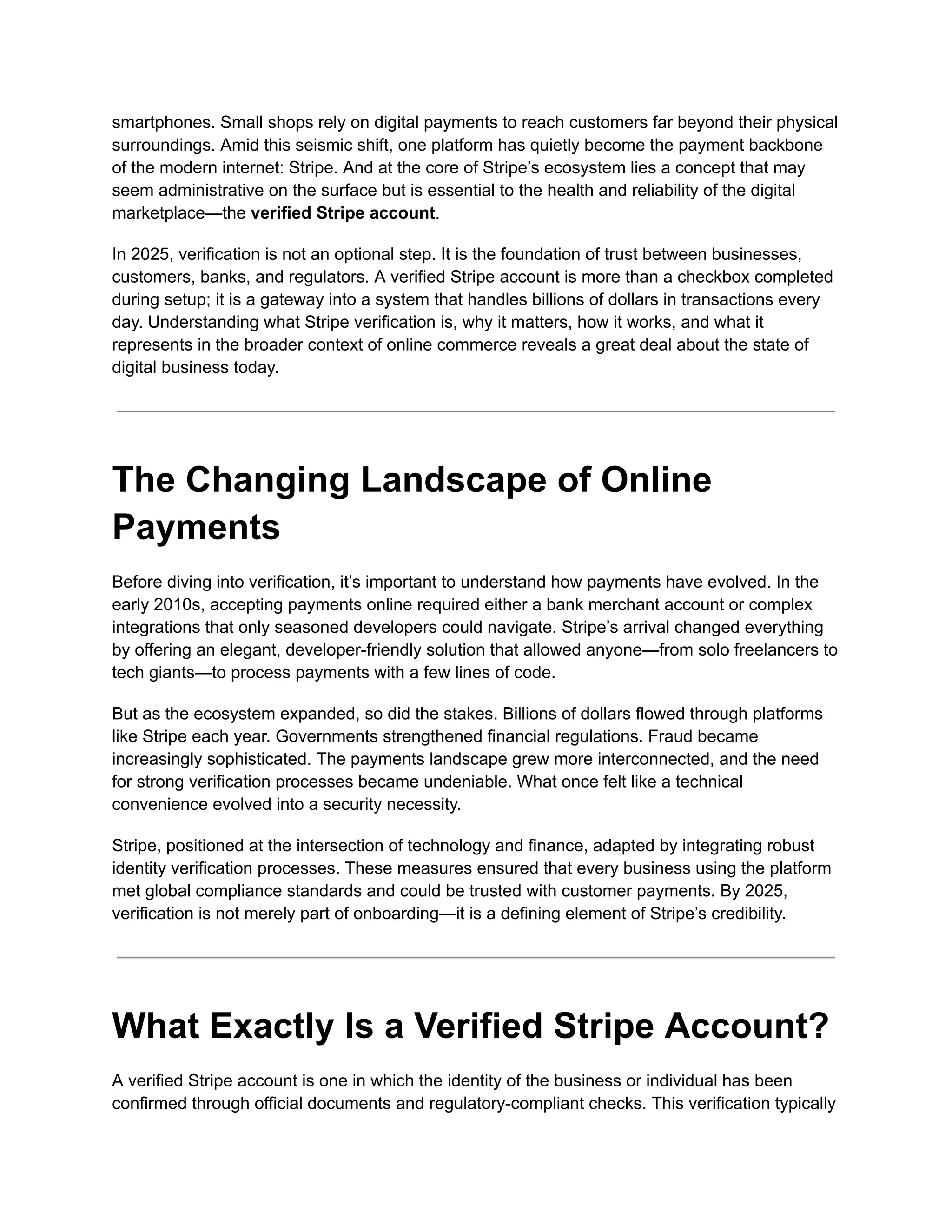 smartphones. Small shops rely on digital payments to reach customers far beyond their physical
surroundings. Amid this seismic shift, one platform has quietly become the payment backbone
of the modern internet: Stripe. And at the core of Stripe’s ecosystem lies a concept that may
seem administrative on the surface but is essential to the health and reliability of the digital
marketplace—the verified Stripe account.
In 2025, verification is not an optional step. It is the foundation of trust between businesses,
customers, banks, and regulators. A verified Stripe account is more than a checkbox completed
during setup; it is a gateway into a system that handles billions of dollars in transactions every
day. Understanding what Stripe verification is, why it matters, how it works, and what it
represents in the broader context of online commerce reveals a great deal about the state of
digital business today.
The Changing Landscape of Online
Payments
Before diving into verification, it’s important to understand how payments have evolved. In the
early 2010s, accepting payments online required either a bank merchant account or complex
integrations that only seasoned developers could navigate. Stripe’s arrival changed everything
by offering an elegant, developer-friendly solution that allowed anyone—from solo freelancers to
tech giants—to process payments with a few lines of code.
But as the ecosystem expanded, so did the stakes. Billions of dollars flowed through platforms
like Stripe each year. Governments strengthened financial regulations. Fraud became
increasingly sophisticated. The payments landscape grew more interconnected, and the need
for strong verification processes became undeniable. What once felt like a technical
convenience evolved into a security necessity.
Stripe, positioned at the intersection of technology and finance, adapted by integrating robust
identity verification processes. These measures ensured that every business using the platform
met global compliance standards and could be trusted with customer payments. By 2025,
verification is not merely part of onboarding—it is a defining element of Stripe’s credibility.
What Exactly Is a Verified Stripe Account?
A verified Stripe account is one in which the identity of the business or individual has been
confirmed through official documents and regulatory-compliant checks. This verification typically
 
