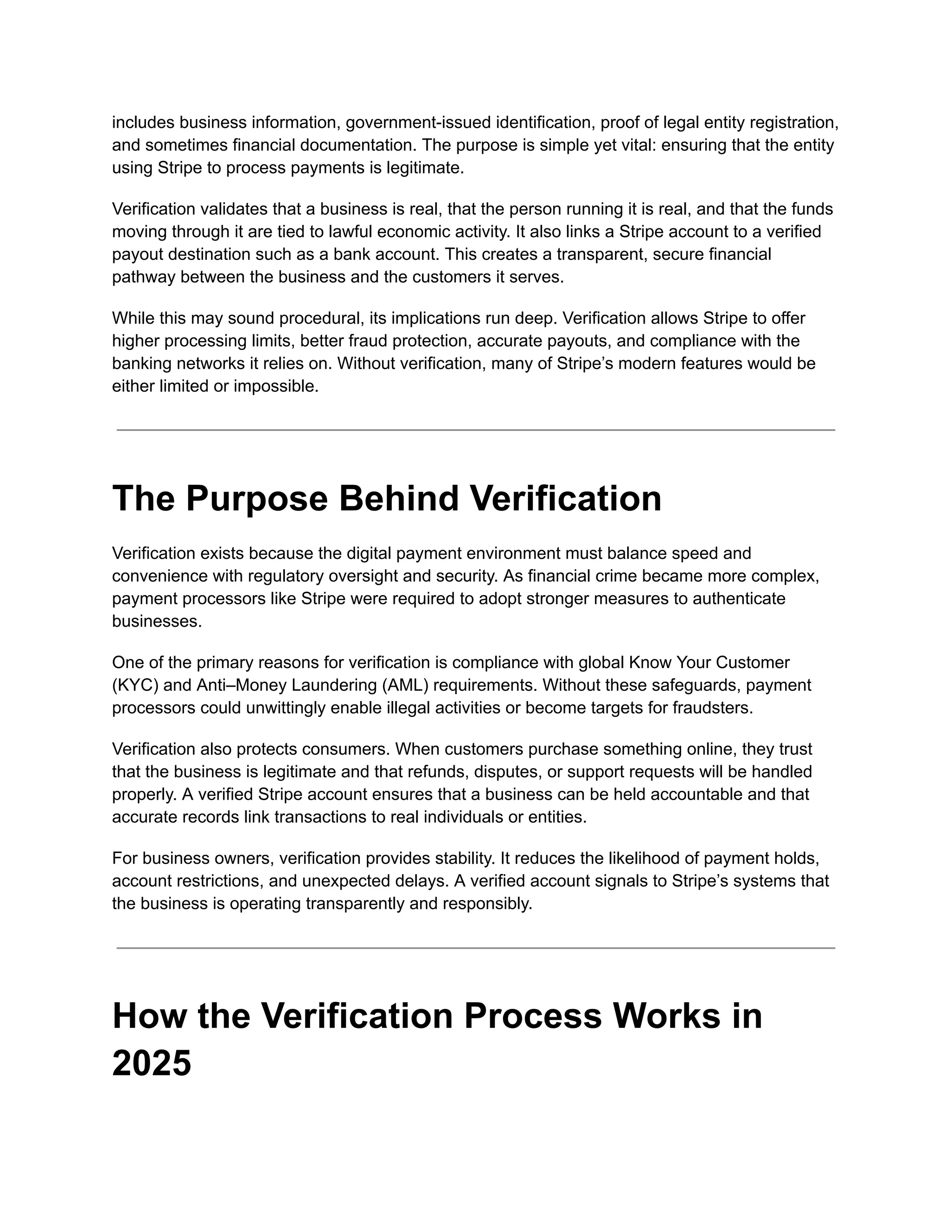 includes business information, government-issued identification, proof of legal entity registration,
and sometimes financial documentation. The purpose is simple yet vital: ensuring that the entity
using Stripe to process payments is legitimate.
Verification validates that a business is real, that the person running it is real, and that the funds
moving through it are tied to lawful economic activity. It also links a Stripe account to a verified
payout destination such as a bank account. This creates a transparent, secure financial
pathway between the business and the customers it serves.
While this may sound procedural, its implications run deep. Verification allows Stripe to offer
higher processing limits, better fraud protection, accurate payouts, and compliance with the
banking networks it relies on. Without verification, many of Stripe’s modern features would be
either limited or impossible.
The Purpose Behind Verification
Verification exists because the digital payment environment must balance speed and
convenience with regulatory oversight and security. As financial crime became more complex,
payment processors like Stripe were required to adopt stronger measures to authenticate
businesses.
One of the primary reasons for verification is compliance with global Know Your Customer
(KYC) and Anti–Money Laundering (AML) requirements. Without these safeguards, payment
processors could unwittingly enable illegal activities or become targets for fraudsters.
Verification also protects consumers. When customers purchase something online, they trust
that the business is legitimate and that refunds, disputes, or support requests will be handled
properly. A verified Stripe account ensures that a business can be held accountable and that
accurate records link transactions to real individuals or entities.
For business owners, verification provides stability. It reduces the likelihood of payment holds,
account restrictions, and unexpected delays. A verified account signals to Stripe’s systems that
the business is operating transparently and responsibly.
How the Verification Process Works in
2025
 
