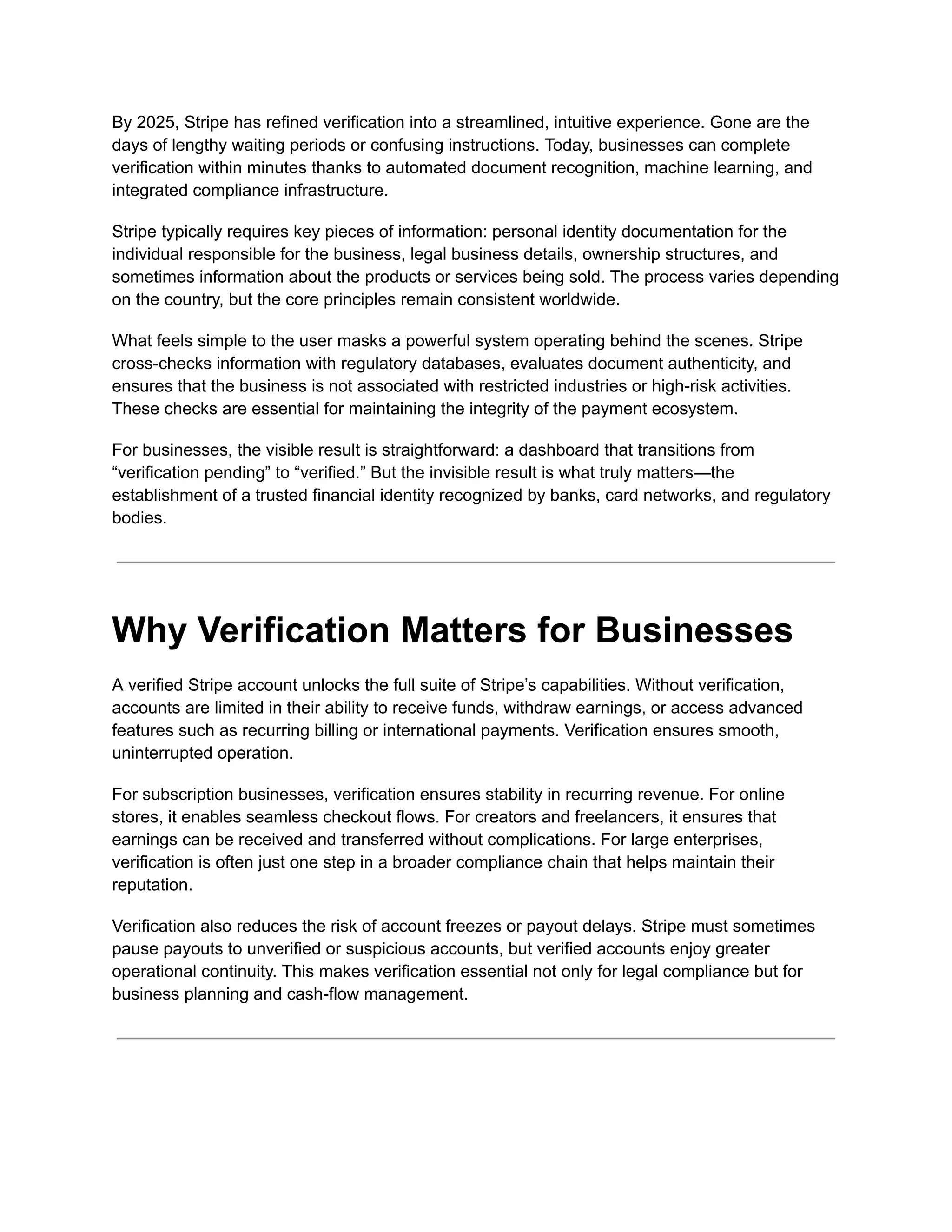 By 2025, Stripe has refined verification into a streamlined, intuitive experience. Gone are the
days of lengthy waiting periods or confusing instructions. Today, businesses can complete
verification within minutes thanks to automated document recognition, machine learning, and
integrated compliance infrastructure.
Stripe typically requires key pieces of information: personal identity documentation for the
individual responsible for the business, legal business details, ownership structures, and
sometimes information about the products or services being sold. The process varies depending
on the country, but the core principles remain consistent worldwide.
What feels simple to the user masks a powerful system operating behind the scenes. Stripe
cross-checks information with regulatory databases, evaluates document authenticity, and
ensures that the business is not associated with restricted industries or high-risk activities.
These checks are essential for maintaining the integrity of the payment ecosystem.
For businesses, the visible result is straightforward: a dashboard that transitions from
“verification pending” to “verified.” But the invisible result is what truly matters—the
establishment of a trusted financial identity recognized by banks, card networks, and regulatory
bodies.
Why Verification Matters for Businesses
A verified Stripe account unlocks the full suite of Stripe’s capabilities. Without verification,
accounts are limited in their ability to receive funds, withdraw earnings, or access advanced
features such as recurring billing or international payments. Verification ensures smooth,
uninterrupted operation.
For subscription businesses, verification ensures stability in recurring revenue. For online
stores, it enables seamless checkout flows. For creators and freelancers, it ensures that
earnings can be received and transferred without complications. For large enterprises,
verification is often just one step in a broader compliance chain that helps maintain their
reputation.
Verification also reduces the risk of account freezes or payout delays. Stripe must sometimes
pause payouts to unverified or suspicious accounts, but verified accounts enjoy greater
operational continuity. This makes verification essential not only for legal compliance but for
business planning and cash-flow management.
 