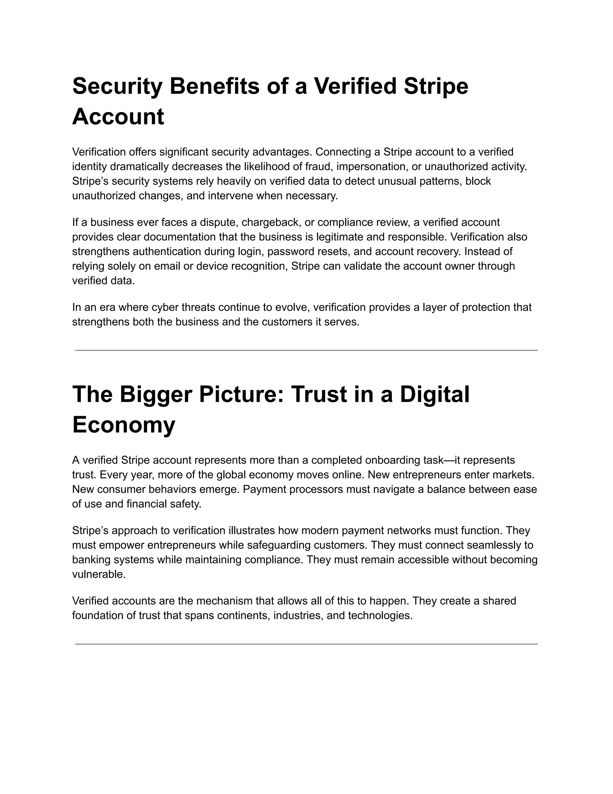 Security Benefits of a Verified Stripe
Account
Verification offers significant security advantages. Connecting a Stripe account to a verified
identity dramatically decreases the likelihood of fraud, impersonation, or unauthorized activity.
Stripe’s security systems rely heavily on verified data to detect unusual patterns, block
unauthorized changes, and intervene when necessary.
If a business ever faces a dispute, chargeback, or compliance review, a verified account
provides clear documentation that the business is legitimate and responsible. Verification also
strengthens authentication during login, password resets, and account recovery. Instead of
relying solely on email or device recognition, Stripe can validate the account owner through
verified data.
In an era where cyber threats continue to evolve, verification provides a layer of protection that
strengthens both the business and the customers it serves.
The Bigger Picture: Trust in a Digital
Economy
A verified Stripe account represents more than a completed onboarding task—it represents
trust. Every year, more of the global economy moves online. New entrepreneurs enter markets.
New consumer behaviors emerge. Payment processors must navigate a balance between ease
of use and financial safety.
Stripe’s approach to verification illustrates how modern payment networks must function. They
must empower entrepreneurs while safeguarding customers. They must connect seamlessly to
banking systems while maintaining compliance. They must remain accessible without becoming
vulnerable.
Verified accounts are the mechanism that allows all of this to happen. They create a shared
foundation of trust that spans continents, industries, and technologies.
 