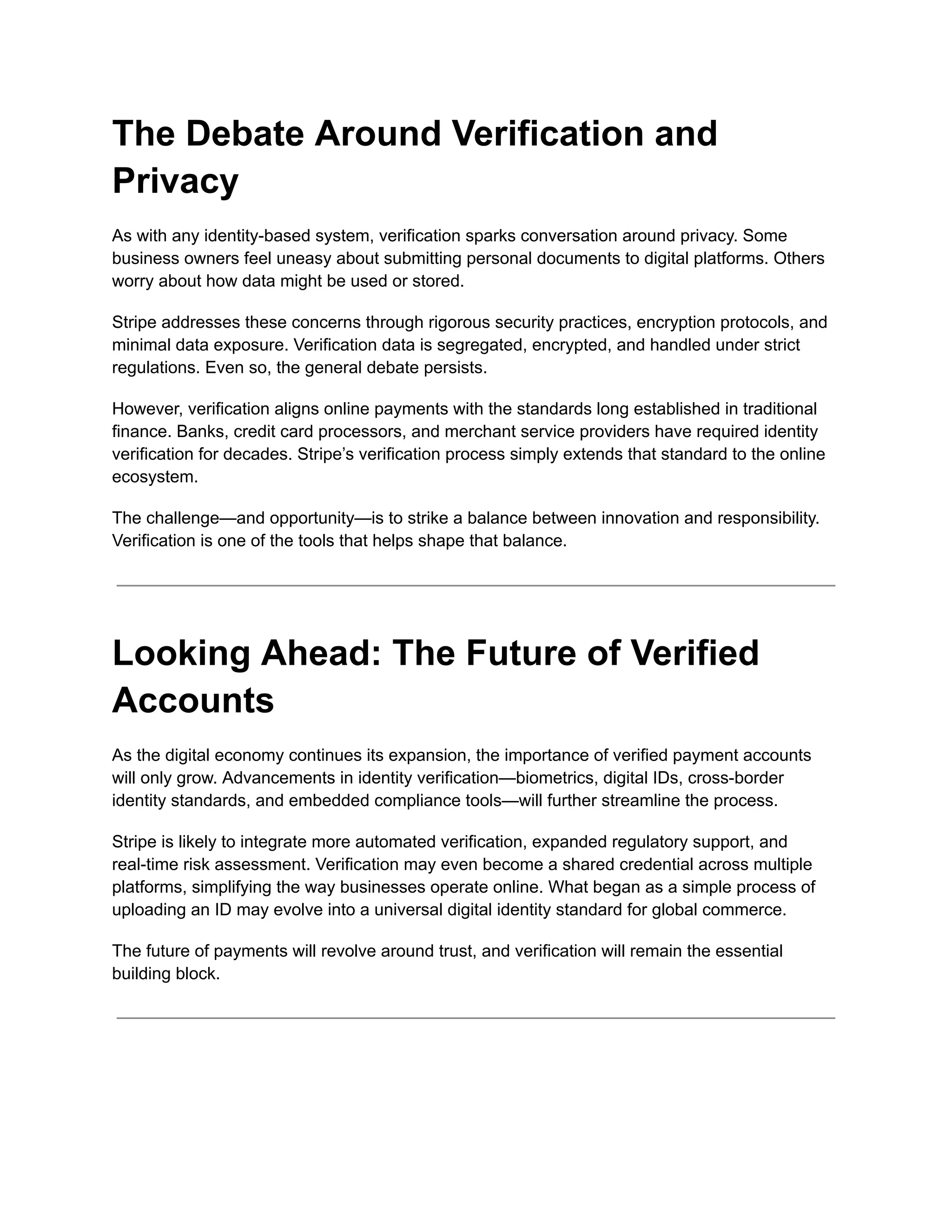 The Debate Around Verification and
Privacy
As with any identity-based system, verification sparks conversation around privacy. Some
business owners feel uneasy about submitting personal documents to digital platforms. Others
worry about how data might be used or stored.
Stripe addresses these concerns through rigorous security practices, encryption protocols, and
minimal data exposure. Verification data is segregated, encrypted, and handled under strict
regulations. Even so, the general debate persists.
However, verification aligns online payments with the standards long established in traditional
finance. Banks, credit card processors, and merchant service providers have required identity
verification for decades. Stripe’s verification process simply extends that standard to the online
ecosystem.
The challenge—and opportunity—is to strike a balance between innovation and responsibility.
Verification is one of the tools that helps shape that balance.
Looking Ahead: The Future of Verified
Accounts
As the digital economy continues its expansion, the importance of verified payment accounts
will only grow. Advancements in identity verification—biometrics, digital IDs, cross-border
identity standards, and embedded compliance tools—will further streamline the process.
Stripe is likely to integrate more automated verification, expanded regulatory support, and
real-time risk assessment. Verification may even become a shared credential across multiple
platforms, simplifying the way businesses operate online. What began as a simple process of
uploading an ID may evolve into a universal digital identity standard for global commerce.
The future of payments will revolve around trust, and verification will remain the essential
building block.
 