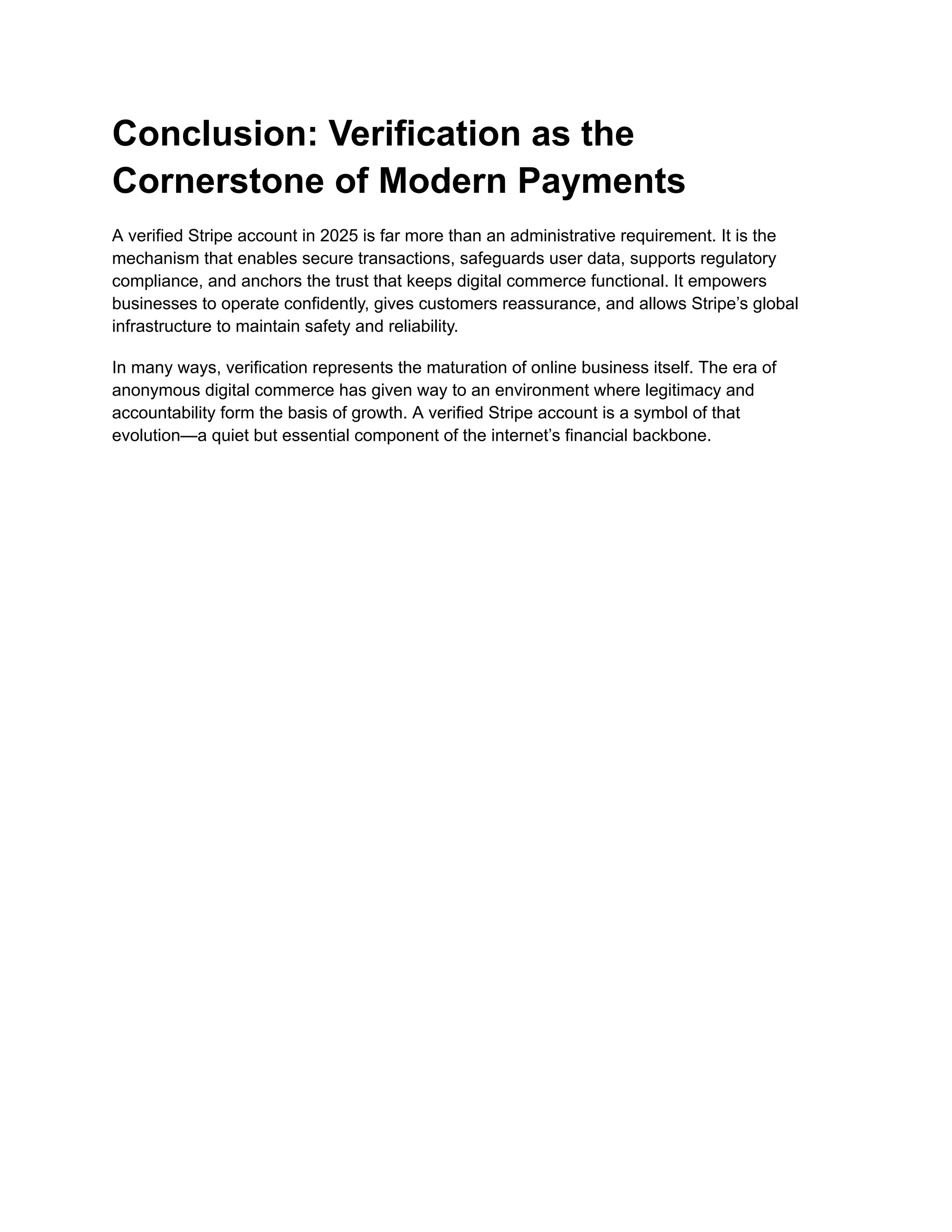 Conclusion: Verification as the
Cornerstone of Modern Payments
A verified Stripe account in 2025 is far more than an administrative requirement. It is the
mechanism that enables secure transactions, safeguards user data, supports regulatory
compliance, and anchors the trust that keeps digital commerce functional. It empowers
businesses to operate confidently, gives customers reassurance, and allows Stripe’s global
infrastructure to maintain safety and reliability.
In many ways, verification represents the maturation of online business itself. The era of
anonymous digital commerce has given way to an environment where legitimacy and
accountability form the basis of growth. A verified Stripe account is a symbol of that
evolution—a quiet but essential component of the internet’s financial backbone.
 