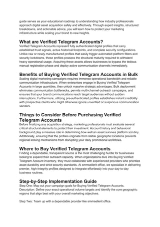 guide serves as your educational roadmap to understanding how industry professionals
approach digital asset acquisition safely and effectively. Through expert insights, structured
breakdowns, and actionable advice, you will learn how to protect your marketing
infrastructure while scaling your brand to new heights.
What are Verified Telegram Accounts?
Verified Telegram Accounts represent fully authenticated digital profiles that carry
established trust signals, active historical footprints, and complete security configurations.
Unlike raw or newly manufactured profiles that easily trigger automated platform filters and
security lockdowns, these profiles possess the structural maturity required to withstand
heavy operational usage. Acquiring these assets allows businesses to bypass the tedious
manual registration phase and deploy active communication channels immediately.
Benefits of Buying Verified Telegram Accounts in Bulk
Scaling digital marketing campaigns requires immense operational bandwidth and reliable
communication infrastructure. When enterprises engage in Buying Verified Telegram
Accounts in large quantities, they unlock massive strategic advantages. Bulk deployment
eliminates communication bottlenecks, permits multi-channel outreach campaigns, and
ensures that your brand communications reach target audiences without sudden
interruptions. Furthermore, utilizing pre-authenticated profiles establishes instant credibility
with prospective clients who might otherwise ignore unverified or suspicious communication
senders.
Things to Consider Before Purchasing Verified
Telegram Accounts
Before finalizing any acquisition strategy, marketing professionals must evaluate several
critical structural elements to protect their investment. Account history and behavioral
background play a massive role in determining how well an asset survives platform scrutiny.
Additionally, ensuring that the profiles originate from stable geographic locations prevents
regional locking mechanisms from disrupting your daily promotional workflows.
Where to Buy Verified Telegram Accounts
Finding a dependable, transparent source is the most challenging hurdle for businesses
looking to expand their outreach capacity. When organizations dive into Buying Verified
Telegram Account inventory, they must collaborate with experienced providers who prioritize
asset durability and strict security standards. At smmsellerit office, we specialize in delivering
premier, high-integrity profiles designed to integrate effortlessly into your day-to-day
business routines.
Step-by-Step Implementation Guide
Step One: Map out your campaign goals for Buying Verified Telegram Accounts.
Description: Define your exact operational volume targets and identify the core geographic
regions that align best with your overall marketing objectives.
Step Two: Team up with a dependable provider like smmsellerit office.
 