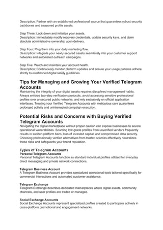 Description: Partner with an established professional source that guarantees robust security
backbones and seasoned profile assets.
Step Three: Lock down and initialize your assets.
Description: Immediately modify recovery credentials, update security keys, and claim
absolute administrative ownership upon delivery.
Step Four: Plug them into your daily marketing flow.
Description: Integrate your newly secured assets seamlessly into your customer support
networks and automated outreach campaigns.
Step Five: Watch and maintain your account health.
Description: Continuously monitor platform updates and ensure your usage patterns adhere
strictly to established digital safety guidelines.
Tips for Managing and Growing Your Verified Telegram
Accounts
Maintaining the integrity of your digital assets requires disciplined management habits.
Always enforce two-step verification protocols, avoid accessing sensitive professional
profiles over unsecured public networks, and rely exclusively on official application
interfaces. Treating your Verified Telegram Accounts with meticulous care guarantees
prolonged activity and uninterrupted campaign execution.
Potential Risks and Concerns with Buying Verified
Telegram Accounts
Navigating the digital marketplace without proper caution can expose businesses to severe
operational vulnerabilities. Sourcing low-grade profiles from unverified vendors frequently
results in sudden platform bans, loss of invested capital, and compromised data security.
Choosing professionally verified alternatives from trusted sources effectively neutralizes
these risks and safeguards your brand reputation.
Types of Telegram Accounts
Personal Telegram Accounts
Personal Telegram Accounts function as standard individual profiles utilized for everyday
direct messaging and private network connections.
Telegram Business Account
A Telegram Business Account provides specialized operational tools tailored specifically for
commercial interactions and automated customer assistance.
Telegram Exchange
Telegram Exchange describes dedicated marketplaces where digital assets, community
channels, and user profiles are traded or managed.
Social Exchange Accounts
Social Exchange Accounts represent specialized profiles created to participate actively in
cross-platform promotional and engagement networks.
 