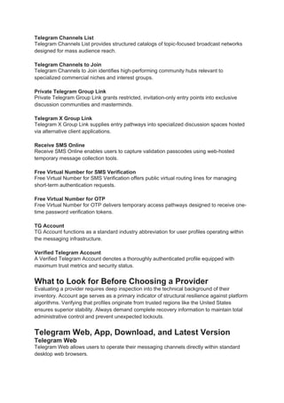 Telegram Channels List
Telegram Channels List provides structured catalogs of topic-focused broadcast networks
designed for mass audience reach.
Telegram Channels to Join
Telegram Channels to Join identifies high-performing community hubs relevant to
specialized commercial niches and interest groups.
Private Telegram Group Link
Private Telegram Group Link grants restricted, invitation-only entry points into exclusive
discussion communities and masterminds.
Telegram X Group Link
Telegram X Group Link supplies entry pathways into specialized discussion spaces hosted
via alternative client applications.
Receive SMS Online
Receive SMS Online enables users to capture validation passcodes using web-hosted
temporary message collection tools.
Free Virtual Number for SMS Verification
Free Virtual Number for SMS Verification offers public virtual routing lines for managing
short-term authentication requests.
Free Virtual Number for OTP
Free Virtual Number for OTP delivers temporary access pathways designed to receive one-
time password verification tokens.
TG Account
TG Account functions as a standard industry abbreviation for user profiles operating within
the messaging infrastructure.
Verified Telegram Account
A Verified Telegram Account denotes a thoroughly authenticated profile equipped with
maximum trust metrics and security status.
What to Look for Before Choosing a Provider
Evaluating a provider requires deep inspection into the technical background of their
inventory. Account age serves as a primary indicator of structural resilience against platform
algorithms. Verifying that profiles originate from trusted regions like the United States
ensures superior stability. Always demand complete recovery information to maintain total
administrative control and prevent unexpected lockouts.
Telegram Web, App, Download, and Latest Version
Telegram Web
Telegram Web allows users to operate their messaging channels directly within standard
desktop web browsers.
 
