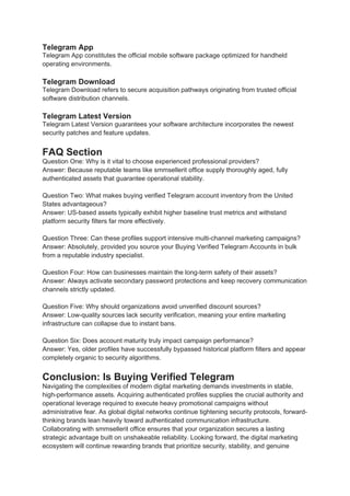 Telegram App
Telegram App constitutes the official mobile software package optimized for handheld
operating environments.
Telegram Download
Telegram Download refers to secure acquisition pathways originating from trusted official
software distribution channels.
Telegram Latest Version
Telegram Latest Version guarantees your software architecture incorporates the newest
security patches and feature updates.
FAQ Section
Question One: Why is it vital to choose experienced professional providers?
Answer: Because reputable teams like smmsellerit office supply thoroughly aged, fully
authenticated assets that guarantee operational stability.
Question Two: What makes buying verified Telegram account inventory from the United
States advantageous?
Answer: US-based assets typically exhibit higher baseline trust metrics and withstand
platform security filters far more effectively.
Question Three: Can these profiles support intensive multi-channel marketing campaigns?
Answer: Absolutely, provided you source your Buying Verified Telegram Accounts in bulk
from a reputable industry specialist.
Question Four: How can businesses maintain the long-term safety of their assets?
Answer: Always activate secondary password protections and keep recovery communication
channels strictly updated.
Question Five: Why should organizations avoid unverified discount sources?
Answer: Low-quality sources lack security verification, meaning your entire marketing
infrastructure can collapse due to instant bans.
Question Six: Does account maturity truly impact campaign performance?
Answer: Yes, older profiles have successfully bypassed historical platform filters and appear
completely organic to security algorithms.
Conclusion: Is Buying Verified Telegram
Navigating the complexities of modern digital marketing demands investments in stable,
high-performance assets. Acquiring authenticated profiles supplies the crucial authority and
operational leverage required to execute heavy promotional campaigns without
administrative fear. As global digital networks continue tightening security protocols, forward-
thinking brands lean heavily toward authenticated communication infrastructure.
Collaborating with smmsellerit office ensures that your organization secures a lasting
strategic advantage built on unshakeable reliability. Looking forward, the digital marketing
ecosystem will continue rewarding brands that prioritize security, stability, and genuine
 