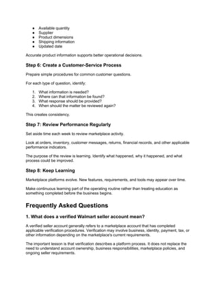● Available quantity
● Supplier
● Product dimensions
● Shipping information
● Updated date
Accurate product information supports better operational decisions.
Step 6: Create a Customer-Service Process
Prepare simple procedures for common customer questions.
For each type of question, identify:
1. What information is needed?
2. Where can that information be found?
3. What response should be provided?
4. When should the matter be reviewed again?
This creates consistency.
Step 7: Review Performance Regularly
Set aside time each week to review marketplace activity.
Look at orders, inventory, customer messages, returns, financial records, and other applicable
performance indicators.
The purpose of the review is learning. Identify what happened, why it happened, and what
process could be improved.
Step 8: Keep Learning
Marketplace platforms evolve. New features, requirements, and tools may appear over time.
Make continuous learning part of the operating routine rather than treating education as
something completed before the business begins.
Frequently Asked Questions
1. What does a verified Walmart seller account mean?
A verified seller account generally refers to a marketplace account that has completed
applicable verification procedures. Verification may involve business, identity, payment, tax, or
other information depending on the marketplace's current requirements.
The important lesson is that verification describes a platform process. It does not replace the
need to understand account ownership, business responsibilities, marketplace policies, and
ongoing seller requirements.
 
